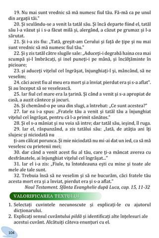 104
19. Nu mai sunt vrednic să mă numesc fiul tău. Fă-mă ca pe unul
din argaţii tăi.”
20. Şi sculându-se a venit la tatăl său. Şi încă departe fiind el, tatăl
său l-a văzut şi i s-a făcut milă şi, alergând, a căzut pe grumaz şi l-a
sărutat.
21. Şi i-a zis fiu: „Tată, greşit-am Cerului şi faţă de ţipe şi nu mai
sunt vrednic să mă numesc fiul tău.”
22. Şi ş zis tatăl către slugile sale: „Aduceţi-i degrabă haina cea mai
scumpă și-l îmbrăcaţi, şi inel puneţi-i pe mână, şi încălţăminte în
picioare;
23. şi aduceţi viţelul cel îngrăşat, înjunghiaţi-l şi, mâncând, să ne
veselim;
24. căci acest fiu al meu era mort şi a înviat, pierdut era şi s-a aflat”.
Şi au început să se veselească.
25. Iar fiul cel mare era la ţarină. Şi când a venit şi s-a apropiat de
casă, a auzit cântece şi jocuri.
26. Şi chemând-o pe una din slugi, a întrebat: „Ce sunt acestea?”
27. Iar ea i-a spus: „Fratele tău a venit şi tatăl tău a înjunghiat
viţelul cel îngrăşat, pentru că l-a primit sănătos.”
28. Şi el s-a mâniat şi nu voia să intre; dar tatăl său, ieşind, îl ruga.
29. Iar el, răspunzând, a zis tatălui său: „Iată, de atâţia ani îţi
slujesc şi niciodată nu
ţi-am călcat porunca. Şi mie niciodată nu mi-ai dat un ied, ca să mă
veselesc cu prietenii mei;
30. dar când a venit acest fiu al tău, care ţi-a mâncat averea cu
desfrânatele, ai înjunghiat viţelul cel îngrăşat...”
31. Iar el i-a zis: „Fiule, tu întotdeauna eşti cu mine şi toate ale
mele ale tale sunt.
32. Trebuia însă să ne veselim şi să ne bucurăm, căci fratele tău
acesta mort era şi a înviat, pierdut era şi s-a aflat.”
Noul Testament. Sfânta Evanghelie după Luca, cap. 15, 11-32
1. Selectați cuvintele necunoscute și explicați-le cu ajutorul
dicționarului.
2. Explicați sensul cuvântului pildă și identificați alte înțelesuri ale
acestui cuvânt. Alcătuiți câteva enunțuri cu el.
Право для безоплатного розміщення підручника в мережі Інтернет має
Міністерство освіти і науки України http://mon.gov.ua/ та Інститут модернізації змісту освіти https://imzo.gov.ua
 