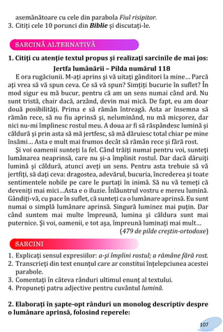 107
asemănătoare cu cele din parabola Fiul risipitor.
3. Citiți cele 10 porunci din Biblie și discutați-le.
1. Citiţi cu atenţie textul propus şi realizaţi sarcinile de mai jos:
Jertfa lumânării – Pilda numărul 118
E ora rugăciunii. M-aţi aprins şi vă uitaţi gânditori la mine… Parcă
aţi vrea să vă spun ceva. Ce să vă spun? Simţiţi bucurie în suflet? În
mod sigur eu mă bucur, pentru că am un sens numai când ard. Nu
sunt tristă, chair dacă, arzând, devin mai mică. De fapt, eu am doar
două posibilităţi. Prima e să rămân întreagă. Asta ar însemna să
rămân rece, să nu fiu aprinsă şi, neluminând, nu mă micşorez, dar
nici nu-mi împlinesc rostul meu. A doua ar fi să răspândesc lumină şi
căldură şi prin asta să mă jertfesc, să mă dăruiesc total chiar pe mine
însămi… Asta e mult mai frumos decât să rămân rece şi fără rost.
Şi voi oamenii sunteţi la fel. Când trăiţi numai pentru voi, sunteţi
lumânarea neaprinsă, care nu şi-a împlinit rostul. Dar dacă dăruiţi
lumină şi căldură, atunci aveţi un sens. Pentru asta trebuie să vă
jertfiţi, să daţi ceva: dragostea, adevărul, bucuria, încrederea şi toate
sentimentele nobile pe care le purtaţi în inimă. Să nu vă temeţi că
deveniţi mai mici…Asta e o iluzie. Înlăuntrul vostru e mereu lumină.
Gândiţi-vă, cu pace în suflet, că sunteţi ca o lumânare aprinsă. Eu sunt
numai o simplă lumânare aprinsă. Singură luminez mai puţin. Dar
când suntem mai multe împreună, lumina şi căldura sunt mai
puternice. Şi voi, oamenii, e tot aşa, împreună luminaţi mai mult…
(479 de pilde creştin-ortodoxe)
1. Explicaţi sensul expresiilor: a-şi împlini rostul; a rămâne fără rost.
2. Transcrieţi din text enunţul care ar constitui înţelepciunea acestei
parabole.
3. Comentaţi în câteva rânduri ultimul enunţ al textului.
4. Propuneţi patru adjective pentru cuvântul lumină.
2. Elaboraţi în şapte-opt rânduri un monolog descriptiv despre
o lumânare aprinsă, folosind reperele:
Право для безоплатного розміщення підручника в мережі Інтернет має
Міністерство освіти і науки України http://mon.gov.ua/ та Інститут модернізації змісту освіти https://imzo.gov.ua
 
