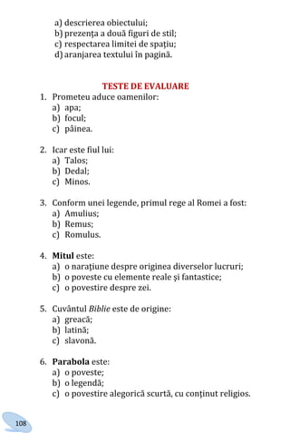 108
a) descrierea obiectului;
b) prezenţa a două figuri de stil;
c) respectarea limitei de spaţiu;
d) aranjarea textului în pagină.
TESTE DE EVALUARE
1. Prometeu aduce oamenilor:
a) apa;
b) focul;
c) pâinea.
2. Icar este fiul lui:
a) Talos;
b) Dedal;
c) Minos.
3. Conform unei legende, primul rege al Romei a fost:
a) Amulius;
b) Remus;
c) Romulus.
4. Mitul este:
a) o naraţiune despre originea diverselor lucruri;
b) o poveste cu elemente reale şi fantastice;
c) o povestire despre zei.
5. Cuvântul Biblie este de origine:
a) greacă;
b) latină;
c) slavonă.
6. Parabola este:
a) o poveste;
b) o legendă;
c) o povestire alegorică scurtă, cu conţinut religios.
Право для безоплатного розміщення підручника в мережі Інтернет має
Міністерство освіти і науки України http://mon.gov.ua/ та Інститут модернізації змісту освіти https://imzo.gov.ua
 