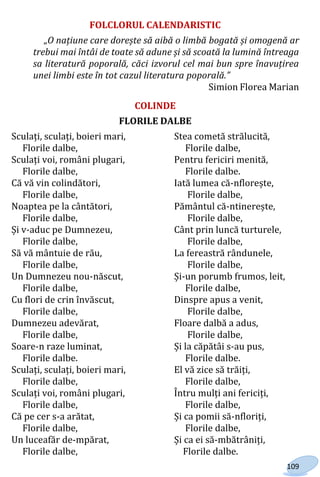109
FOLCLORUL CALENDARISTIC
„O națiune care dorește să aibă o limbă bogată și omogenă ar
trebui mai întâi de toate să adune și să scoată la lumină întreaga
sa literatură poporală, căci izvorul cel mai bun spre înavuțirea
unei limbi este în tot cazul literatura poporală.”
Simion Florea Marian
COLINDE
FLORILE DALBE
Sculați, sculați, boieri mari, Stea cometă strălucită,
Florile dalbe, Florile dalbe,
Sculați voi, români plugari, Pentru fericiri menită,
Florile dalbe, Florile dalbe.
Că vă vin colindători, Iată lumea că-nflorește,
Florile dalbe, Florile dalbe,
Noaptea pe la cântători, Pământul că-ntinerește,
Florile dalbe, Florile dalbe,
Și v-aduc pe Dumnezeu, Cânt prin luncă turturele,
Florile dalbe, Florile dalbe,
Să vă mântuie de rău, La fereastră rândunele,
Florile dalbe, Florile dalbe,
Un Dumnezeu nou-născut, Și-un porumb frumos, leit,
Florile dalbe, Florile dalbe,
Cu flori de crin învăscut, Dinspre apus a venit,
Florile dalbe, Florile dalbe,
Dumnezeu adevărat, Floare dalbă a adus,
Florile dalbe, Florile dalbe,
Soare-n raze luminat, Și la căpătâi s-au pus,
Florile dalbe. Florile dalbe.
Sculați, sculați, boieri mari, El vă zice să trăiți,
Florile dalbe, Florile dalbe,
Sculați voi, români plugari, Întru mulți ani fericiți,
Florile dalbe, Florile dalbe,
Că pe cer s-a arătat, Și ca pomii să-nfloriți,
Florile dalbe, Florile dalbe,
Un luceafăr de-mpărat, Și ca ei să-mbătrâniți,
Florile dalbe, Florile dalbe.
Право для безоплатного розміщення підручника в мережі Інтернет має
Міністерство освіти і науки України http://mon.gov.ua/ та Інститут модернізації змісту освіти https://imzo.gov.ua
 