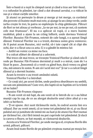11
Într-o bună zi a ieşit în câmpul curat şi când a tras aer într-însul,
s-a cufundat în pământ, iar când a dat drumul aerului, s-a ridicat în
sus şi a văzut curţile zmeilor.
Şi atunci se porneşte la drum şi merge şi tot merge, ca cuvântul
din poveste că înainte mult mai este, şi ajunge la un câmp verde, unde
iarba creşte în trei, în patru se-mpleteşte în chip găităneşte. Pâlcuri
de flori se tot alinau şi vorbeau: „Ia-ne pe noi, ia-ne pe noi, că suntem
cele mai frumoase”. El nu s-a aplecat să rupă, ci a mers înainte
neabătut, până a ajuns la un crâng înflorit, unde dormea Voinicul
Florilor. Busuioc Făt-Frumos, ostenit de cale lungă, s-a aşezat lângă
dânsul. Voinicul Florilor nu s-a trezit, dormea somn greu voinicesc.
Ar fi putut acum Busuioc, nici vorbă, să-i taie capul cât ai clipi din
ochi, dar n-a făcut una ca asta. Ci s-a gândit în mintea lui:
– Astfel un voinic ca mine nu face.
S-a culcat alături de dânsul şi a adormit.
Mai trece cât mai trece, se trezeşte Voinicul Florilor şi când colo îl
vede pe Busuioc Făt-Frumos dormind şi mult s-a mirat, cum de l-a
lăsat în pace. „Înseamnă că a venit cu gând bun, dacă venea cu gând
rău, mă omora în somn. N-am să-l ucid nici eu!” Şi iar s-a culcat lângă
dânsul şi a dormit înainte.
Acum la trezire s-au trezit amândoi odată.
Voinicul Florilor l-a întrebat:
– Ce cauţi aici, pe acest tărâm, unde pasărea zburătoare nu umblă,
necum om pământean? Cum vrei, din luptă să ne luptăm ori la trântă
să ne luăm?
Busuioc Făt-Frumos răspuns:
– N-am venit să mă lupt, da am venit să te întreb de ce s-au bătut
munţii cap în cap, de ce au alergat dealurile unul către altul şi s-au
izbit ca berbecii.
– Ţi-oi spune. Aici sunt tărâmurile mele, în codrul acesta îmi era
sălaşul. Dar au venit zmeii, că se teme tot pământul de ei, şi-au făcut
palatul aici şi jumătate de inimă mi-au luat şi de atunci fac flori numai
pe tărâmul lor, căci fără inimă nu pot cuprinde tot pământul. Şi dacă
ia careva o floare, se bat munţii, se răstoarnă dealurile.
Acesta era Voinicul Florilor, pe unde mergea el, creşteau florile din
urmă, pâlcuri, pâlcuri.
Acum însă toate florile de pe pământ creşteau numai pe moșia lor.
Право для безоплатного розміщення підручника в мережі Інтернет має
Міністерство освіти і науки України http://mon.gov.ua/ та Інститут модернізації змісту освіти https://imzo.gov.ua
 