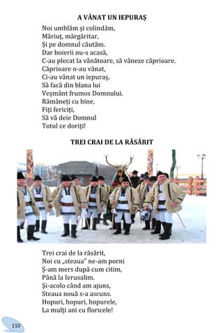 110
A VÂNAT UN IEPURAȘ
Noi umblăm și colindăm,
Măriuț, mărgăritar,
Și pe domnul căutăm.
Dar boierii nu-s acasă,
C-au plecat la vânătoare, să vâneze căprioare.
Căprioare n-au vânat,
Ci-au vânat un iepuraș,
Să facă din blana lui
Veșmânt frumos Domnului.
Rămâneți cu bine,
Fiți fericiți,
Să vă deie Domnul
Totul ce doriți!
TREI CRAI DE LA RĂSĂRIT
Trei crai de la răsărit,
Noi cu „steaua” ne-am porni
Ș-am mers după cum citim,
Până la Ierusalim.
Și-acolo când am ajuns,
Steaua nouă s-a ascuns.
Hopuri, hopuri, hopurele,
La mulți ani cu floricele!
Право для безоплатного розміщення підручника в мережі Інтернет має
Міністерство освіти і науки України http://mon.gov.ua/ та Інститут модернізації змісту освіти https://imzo.gov.ua
 