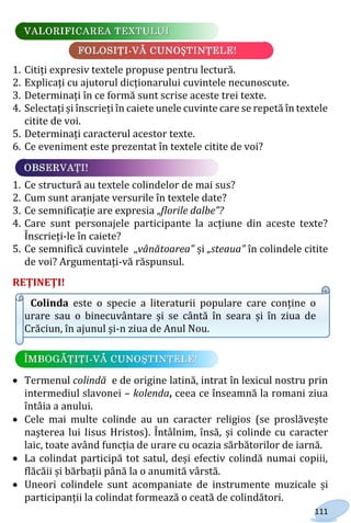 111
1. Citiți expresiv textele propuse pentru lectură.
2. Explicați cu ajutorul dicționarului cuvintele necunoscute.
3. Determinați în ce formă sunt scrise aceste trei texte.
4. Selectați și înscrieți în caiete unele cuvinte care se repetă în textele
citite de voi.
5. Determinați caracterul acestor texte.
6. Ce eveniment este prezentat în textele citite de voi?
1. Ce structură au textele colindelor de mai sus?
2. Cum sunt aranjate versurile în textele date?
3. Ce semnificație are expresia „florile dalbe”?
4. Care sunt personajele participante la acțiune din aceste texte?
Înscrieți-le în caiete?
5. Ce semnifică cuvintele „vânătoarea” și „steaua” în colindele citite
de voi? Argumentați-vă răspunsul.
REŢINEŢI!
Colinda este o specie a literaturii populare care conține o
urare sau o binecuvântare și se cântă în seara și în ziua de
Crăciun, în ajunul și-n ziua de Anul Nou.
 Termenul colindă e de origine latină, intrat în lexicul nostru prin
intermediul slavonei – kolenda, ceea ce înseamnă la romani ziua
întâia a anului.
 Cele mai multe colinde au un caracter religios (se proslăvește
nașterea lui Iisus Hristos). Întâlnim, însă, și colinde cu caracter
laic, toate având funcția de urare cu ocazia sărbătorilor de iarnă.
 La colindat participă tot satul, deși efectiv colindă numai copiii,
flăcăii și bărbații până la o anumită vârstă.
 Uneori colindele sunt acompaniate de instrumente muzicale și
participanții la colindat formează o ceată de colindători.
Право для безоплатного розміщення підручника в мережі Інтернет має
Міністерство освіти і науки України http://mon.gov.ua/ та Інститут модернізації змісту освіти https://imzo.gov.ua
 