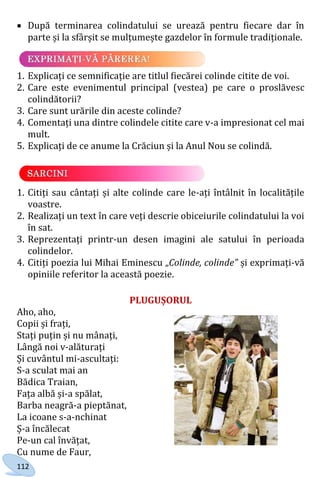 112
 După terminarea colindatului se urează pentru fiecare dar în
parte și la sfârșit se mulțumește gazdelor în formule tradiționale.
1. Explicați ce semnificație are titlul fiecărei colinde citite de voi.
2. Care este evenimentul principal (vestea) pe care o proslăvesc
colindătorii?
3. Care sunt urările din aceste colinde?
4. Comentați una dintre colindele citite care v-a impresionat cel mai
mult.
5. Explicați de ce anume la Crăciun și la Anul Nou se colindă.
1. Citiți sau cântați și alte colinde care le-ați întâlnit în localitățile
voastre.
2. Realizați un text în care veți descrie obiceiurile colindatului la voi
în sat.
3. Reprezentați printr-un desen imagini ale satului în perioada
colindelor.
4. Citiți poezia lui Mihai Eminescu „Colinde, colinde” și exprimați-vă
opiniile referitor la această poezie.
PLUGUȘORUL
Aho, aho,
Copii și frați,
Stați puțin și nu mânați,
Lângă noi v-alăturați
Și cuvântul mi-ascultați:
S-a sculat mai an
Bădica Traian,
Fața albă și-a spălat,
Barba neagră-a pieptănat,
La icoane s-a-nchinat
Ș-a încălecat
Pe-un cal învățat,
Cu nume de Faur,
Право для безоплатного розміщення підручника в мережі Інтернет має
Міністерство освіти і науки України http://mon.gov.ua/ та Інститут модернізації змісту освіти https://imzo.gov.ua
 