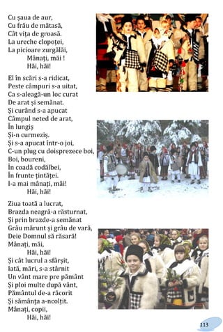 113
Cu șaua de aur,
Cu frâu de mătasă,
Cât vița de groasă.
La ureche clopoței,
La picioare zurgălăi,
Mânați, măi !
Hăi, hăi!
El în scări s-a ridicat,
Peste câmpuri s-a uitat,
Ca s-aleagă-un loc curat
De arat și semănat.
Și curând s-a apucat
Câmpul neted de arat,
În lungiș
Și-n curmeziș.
Și s-a apucat într-o joi,
C-un plug cu doisprezece boi,
Boi, boureni,
În coadă codălbei,
În frunte țintăței.
I-a mai mânați, măi!
Hăi, hăi!
Ziua toată a lucrat,
Brazda neagră-a răsturnat,
Și prin brazde-a semănat
Grâu mărunt și grâu de vară,
Deie Domnul să răsară!
Mânați, măi,
Hăi, hăi!
Și cât lucrul a sfârșit,
Iată, mări, s-a stârnit
Un vânt mare pre pământ
Și ploi multe după vânt,
Pământul de-a răcorit
Și sămânța a-ncolțit.
Mânați, copii,
Hăi, hăi!
Право для безоплатного розміщення підручника в мережі Інтернет має
Міністерство освіти і науки України http://mon.gov.ua/ та Інститут модернізації змісту освіти https://imzo.gov.ua
 