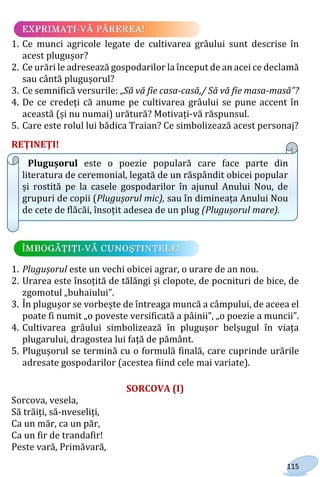 115
1. Ce munci agricole legate de cultivarea grâului sunt descrise în
acest plugușor?
2. Ce urări le adresează gospodarilor la început de an acei ce declamă
sau cântă plugușorul?
3. Ce semnifică versurile: „Să vă fie casa-casă,/ Să vă fie masa-masă”?
4. De ce credeți că anume pe cultivarea grâului se pune accent în
această (și nu numai) urătură? Motivați-vă răspunsul.
5. Care este rolul lui bădica Traian? Ce simbolizează acest personaj?
REŢINEŢI!
Plugușorul este o poezie populară care face parte din
literatura de ceremonial, legată de un răspândit obicei popular
și rostită pe la casele gospodarilor în ajunul Anului Nou, de
grupuri de copii (Plugușorul mic), sau în dimineața Anului Nou
de cete de flăcăi, însoțit adesea de un plug (Plugușorul mare).
1. Plugușorul este un vechi obicei agrar, o urare de an nou.
2. Urarea este însoțită de tălăngi și clopote, de pocnituri de bice, de
zgomotul „buhaiului”.
3. În plugușor se vorbește de întreaga muncă a câmpului, de aceea el
poate fi numit „o poveste versificată a pâinii”, „o poezie a muncii”.
4. Cultivarea grâului simbolizează în plugușor belșugul în viața
plugarului, dragostea lui față de pământ.
5. Plugușorul se termină cu o formulă finală, care cuprinde urările
adresate gospodarilor (acestea fiind cele mai variate).
SORCOVA (I)
Sorcova, vesela,
Să trăiți, să-nveseliți,
Ca un măr, ca un păr,
Ca un fir de trandafir!
Peste vară, Primăvară,
Право для безоплатного розміщення підручника в мережі Інтернет має
Міністерство освіти і науки України http://mon.gov.ua/ та Інститут модернізації змісту освіти https://imzo.gov.ua
 