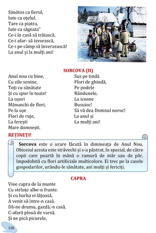 116
Sănătos ca fierul,
Iute ca oțelul,
Tare ca piatra,
Iute ca săgeata”
Ce-i în casă să trăiască,
Ce-i afar- să izvorască,
Ce-i pe câmp să înverzească!
La anul și la mulți ani!
SORCOVA (II)
Anul nou cu bine, Sus pe tindă
Cu zile senine, Flori de ghindă,
Toți cu sănătate Pe podele
Și cu spor în toate! Rândunele,
La ușori La icoane
Mănunchi de flori, Busuioc!
Pe la ușe Să vă dea Domnul noroc!
Flori de ruje, La anul și
La ferești La mulți ani!
Mare domnești.
REȚINEȚI!
Sorcova este o urare făcută în dimineața de Anul Nou.
Obiceiul acesta este străvechi și s-a păstrat, în special, de către
copii care poartă în mână o ramură de măr sau de păr,
împodobită cu flori artificiale multicolore. Ei trec pe la casele
gospodarilor, urându-le sănătate, ani mulți și fericiți.
CAPRA
Vine capra de la munte
Cu steluțe albe-n frunte.
Și cu barba ei lățoasă,
A venit să intre-n casă.
Dă-ne drumu, gazdă,-n casă,
C-afară plouă de varsă.
Și ne pică picurele,
Право для безоплатного розміщення підручника в мережі Інтернет має
Міністерство освіти і науки України http://mon.gov.ua/ та Інститут модернізації змісту освіти https://imzo.gov.ua
 