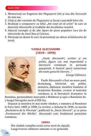 118
1. Memorizați un fragment din Plugușorul citit și una din Sorcovele
de mai sus.
2. Citiți și alte variante de Plugușoare și faceți o paralelă între ele.
3. Realizați o compunere cu titlul „Am venit să vă urăm” în care să
descrieți obiceiurile și tradițiile din localitatea voastră.
4. Aduceți exemple și de alte tipuri de piese populare care țin de
obiceiurile de Anul Nou și Crăciun.
5. Efectuați un desen în care să prezentați un obicei al folclorului de
iarnă.
VASILE ALECSANDRI
(1818 – 1890)
„Vasile Alecsandri, scriitor şi om
politic, figura cea mai importantă a
literaturii româneşti în perioada
paşoptistă. A ilustrat specii numeroase
din toate genurile literare...”
George Călinescu
Vasile Alecsandri a fost un mare poet,
dramaturg, folclorist, om politic,
ministru, diplomat, membru fondator al
Academiei Române, creator al teatrului
românesc și al literaturii dramatice în
România, personalitate marcantă a Moldovei și apoi a României de-
a lungul întregului secol al XIX-lea.
Deputat și ministru în mai multe rânduri, e ministru al României
la Paris între 1885 și 1890. Ca scriitor, a debutat în 1840, cu nuvela
„Buchetiera de la Florența”, publicată în „Dacia literară”, și cu piesa
„Farmazonul din Hârlău”. Alecsandri este fondatorul pastelului
românesc.
IARNA
Din văzduh cumplita iarnă cerne norii de zăpadă,
Lungi troiene călătoare adunate-n cer grămadă;
Право для безоплатного розміщення підручника в мережі Інтернет має
Міністерство освіти і науки України http://mon.gov.ua/ та Інститут модернізації змісту освіти https://imzo.gov.ua
 