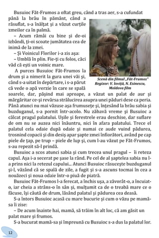 12
Busuioc Făt-Frumos a oftat greu, când a tras aer, s-a cufundat
până la brâu în pământ, când a
răsuflat, s-a înălţat şi a văzut curţile
zmeilor ca în palmă.
– Acum rămâi cu bine şi de-oi
izbândi, ţi-oi scoate jumătatea cea de
inimă de la zmei.
– Şi Voinicul Florilor i-a zis aşa:
– Umblă în plin. Fie-ţi cu folos, căci
văd că eşti un voinic mare.
A purces Busuioc Făt-Frumos la
drum şi a nimerit la gura unei văi şi,
când s-a uitat în depărtare, i s-a părut
că vede o apă verzie în care se spală
soarele, dar, păşind mai aproape, a văzut un palat de aur şi
mărgăritar ce-şi revărsa strălucirea asupra unei păduri dese ca peria.
Până atunci nu mai văzuse aşa frumuseţe şi, înţesând la brâu sabia şi
buzduganul, s-a pornit într-acolo. Nu zăbavă vreme şi Busuioc a
călcat pragul palatului. Uşile şi ferestrele erau deschise, dar suflare
de om nu se auzea nici înăuntru, nici în afara palatului. Trece el
palatul cela odaie după odaie şi numai ce aude vuind pădurea,
trosnind copacii şi din desiş apar şapte zmei înfiorători, având pe cap
piele de ţap, pe trup – piele de lup şi, cum l-au văzut pe Făt-Frumos,
s-au repezit să-l prindă.
Busuioc a scos atunci sabia şi cum trecea unul pragul – îi reteza
capul. Aşa i-a secerat pe şase la rând. Pe cel de al şaptelea sabia nu l-
a prins nici la retezul capului... Atunci Busuioc răsuceşte buzduganul
şi-l, văzând că se spală de zile, a fugit şi s-a ascuns tocmai în cea a
nouăzeci şi noua odaie într-o piuă de piatră.
Busuioc Făt-Frumos l-a ferecat, a închis uşa, a zăvorât-o, a încuiat-
o, iar cheia a strâns-o în sân şi, mulţumit ca de o treabă mare ce o
făcuse, îşi căută de drum, lăsând palatul şi pădurea cea deasă.
S-a întors Busuioc acasă cu mare bucurie şi cum o văzu pe mamă-
sa îi zise:
– De acum înainte hai, mamă, să trăim în alt loc, că am găsit un
palat mare şi frumos.
S-a bucurat mamă-sa şi împreună cu Busuioc s-a dus la palatul lor.
Scenă din filmul „Făt-Frumos”
Regizor: V. Ioviţă, N. Esinescu,
Moldova film
Право для безоплатного розміщення підручника в мережі Інтернет має
Міністерство освіти і науки України http://mon.gov.ua/ та Інститут модернізації змісту освіти https://imzo.gov.ua
 