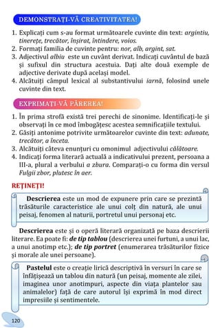 120
1. Explicați cum s-au format următoarele cuvinte din text: argintiu,
tinerețe, trecător, înșirat, întindere, voios.
2. Formați familia de cuvinte pentru: nor, alb, argint, sat.
3. Adjectivul albiu este un cuvânt derivat. Indicați cuvântul de bază
și sufixul din structura acestuia. Dați alte două exemple de
adjective derivate după același model.
4. Alcătuiți câmpul lexical al substantivului iarnă, folosind unele
cuvinte din text.
1. În prima strofă există trei perechi de sinonime. Identificați-le și
observați în ce mod îmbogățesc acestea semnificațiile textului.
2. Găsiți antonime potrivite următoarelor cuvinte din text: adunate,
trecător, a înceta.
3. Alcătuiți câteva enunțuri cu omonimul adjectivului călătoare.
4. Indicați forma literară actuală a indicativului prezent, persoana a
III-a, plural a verbului a zbura. Comparați-o cu forma din versul
Fulgii zbor, plutesc în aer.
REŢINEŢI!
Descrierea este un mod de expunere prin care se prezintă
trăsăturile caracteristice ale unui colț din natură, ale unui
peisaj, fenomen al naturii, portretul unui personaj etc.
Descrierea este și o operă literară organizată pe baza descrierii
literare. Ea poate fi: de tip tablou (descrierea unei furtuni, a unui lac,
a unui anotimp etc.); de tip portret (enumerarea trăsăturilor fizice
și morale ale unei persoane).
Pastelul este o creație lirică descriptivă în versuri în care se
înfățișează un tablou din natură (un peisaj, momente ale zilei,
imaginea unor anotimpuri, aspecte din viața plantelor sau
animalelor) față de care autorul își exprimă în mod direct
impresiile și sentimentele.
Право для безоплатного розміщення підручника в мережі Інтернет має
Міністерство освіти і науки України http://mon.gov.ua/ та Інститут модернізації змісту освіти https://imzo.gov.ua
 