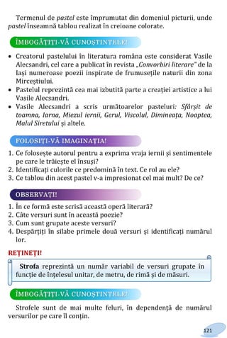 121
Termenul de pastel este împrumutat din domeniul picturii, unde
pastel înseamnă tablou realizat în creioane colorate.
 Creatorul pastelului în literatura româna este considerat Vasile
Alecsandri, cel care a publicat în revista „Convorbiri literare” de la
Iași numeroase poezii inspirate de frumusețile naturii din zona
Mirceștiului.
 Pastelul reprezintă cea mai izbutită parte a creației artistice a lui
Vasile Alecsandri.
 Vasile Alecsandri a scris următoarelor pasteluri: Sfârșit de
toamna, Iarna, Miezul iernii, Gerul, Viscolul, Dimineața, Noaptea,
Malul Siretului și altele.
1. Ce folosește autorul pentru a exprima vraja iernii și sentimentele
pe care le trăiește el însuși?
2. Identificați culorile ce predomină în text. Ce rol au ele?
3. Ce tablou din acest pastel v-a impresionat cel mai mult? De ce?
1. În ce formă este scrisă această operă literară?
2. Câte versuri sunt în această poezie?
3. Cum sunt grupate aceste versuri?
4. Despărțiți în silabe primele două versuri și identificați numărul
lor.
REŢINEŢI!
Strofa reprezintă un număr variabil de versuri grupate în
funcție de înțelesul unitar, de metru, de rimă și de măsuri.
Strofele sunt de mai multe feluri, în dependență de numărul
versurilor pe care îl conțin.
Право для безоплатного розміщення підручника в мережі Інтернет має
Міністерство освіти і науки України http://mon.gov.ua/ та Інститут модернізації змісту освіти https://imzo.gov.ua
 