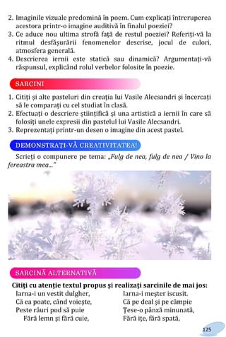 125
2. Imaginile vizuale predomină în poem. Cum explicați întreruperea
acestora printr-o imagine auditivă în finalul poeziei?
3. Ce aduce nou ultima strofă față de restul poeziei? Referiți-vă la
ritmul desfășurării fenomenelor descrise, jocul de culori,
atmosfera generală.
4. Descrierea iernii este statică sau dinamică? Argumentați-vă
răspunsul, explicând rolul verbelor folosite în poezie.
1. Citiți și alte pasteluri din creația lui Vasile Alecsandri și încercați
să le comparați cu cel studiat în clasă.
2. Efectuați o descriere științifică și una artistică a iernii în care să
folosiți unele expresii din pastelul lui Vasile Alecsandri.
3. Reprezentați printr-un desen o imagine din acest pastel.
Scrieți o compunere pe tema: „Fulg de nea, fulg de nea / Vino la
fereastra mea...”
Citiţi cu atenţie textul propus şi realizaţi sarcinile de mai jos:
Iarna-i un vestit dulgher, Iarna-i meşter iscusit.
Că ea poate, când voieşte, Că pe deal şi pe câmpie
Peste râuri pod să puie Ţese-o pânză minunată,
Fără lemn şi fără cuie, Fără iţe, fără spată,
Право для безоплатного розміщення підручника в мережі Інтернет має
Міністерство освіти і науки України http://mon.gov.ua/ та Інститут модернізації змісту освіти https://imzo.gov.ua
 
