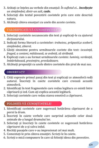 129
3. Arătați ce înțeles au verbele din enunțul: În sufletul ei... încolțește
un simțământ; dintr-un salt, cade.
4. Selectați din textul povestirii cuvintele prin care este descrisă
natura.
5. Alcătuiți câteva enunțuri cu unele din aceste cuvinte.
1. Selectați cuvintele necunoscute din text și explicați-le cu ajutorul
dicționarului.
2. Indicați forma literară a cuvintelor: trebuiesc, prăpastii,a scoborî,
simțământ, zbieret.
3. Găsiți sinonime pentru următoarele cuvinte din text: iscusință,
fraged, a conteni, mătăsoasă, se avântă, să străbată.
4. Explicați cum s-au format următoarele cuvinte: luminiș, verdeață,
îmbărbătează, presimțire, prevăzătoare.
5. Alcătuiți propoziții cu unele dintre cuvintele din șirul de mai sus.
1. Citiți expresiv primul pasaj din text și explicați ce atmosferă redă
autorul. Înscrieți în caiete cuvintele care creează această
atmosferă.
2. Identificați în text fragmentele care redau legătura ce există între
căprioară și ied. Cum ați explica această legătură.
3. Selectați cuvintele care redau starea emotivă a căprioarei.
1. Identificați cuvintele care sugerează hotărârea căprioarei de a
porni la drum.
2. Înscrieți în caiete verbele care surprind acțiunile celor două
animale de-a lungul drumului lor.
3. Selectați și înscrieți în caiete cuvintele ce sugerează hotărârea
căprioarei de a-și salva iedul.
4. Recitiți pasajele care v-au impresionat cel mai mult.
5. Comentați-le prin câteva enunțiri. Scrieți-le în caiete.
6. Scrieți o mică compunere în care să folosiți ideea din povestire.
Право для безоплатного розміщення підручника в мережі Інтернет має
Міністерство освіти і науки України http://mon.gov.ua/ та Інститут модернізації змісту освіти https://imzo.gov.ua
 
