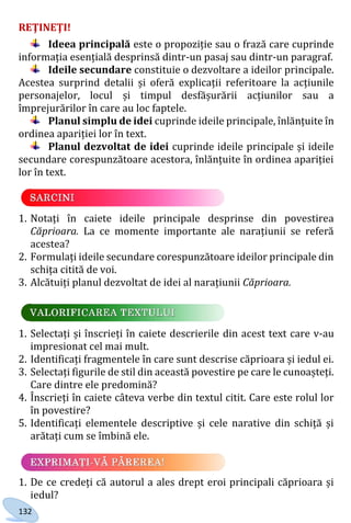 132
REŢINEŢI!
Ideea principală este o propoziție sau o frază care cuprinde
informația esențială desprinsă dintr-un pasaj sau dintr-un paragraf.
Ideile secundare constituie o dezvoltare a ideilor principale.
Acestea surprind detalii și oferă explicații referitoare la acțiunile
personajelor, locul și timpul desfășurării acțiunilor sau a
împrejurărilor în care au loc faptele.
Planul simplu de idei cuprinde ideile principale, înlănțuite în
ordinea apariției lor în text.
Planul dezvoltat de idei cuprinde ideile principale și ideile
secundare corespunzătoare acestora, înlănțuite în ordinea apariției
lor în text.
1. Notați în caiete ideile principale desprinse din povestirea
Căprioara. La ce momente importante ale narațiunii se referă
acestea?
2. Formulați ideile secundare corespunzătoare ideilor principale din
schița citită de voi.
3. Alcătuiți planul dezvoltat de idei al narațiunii Căprioara.
1. Selectați și înscrieți în caiete descrierile din acest text care v-au
impresionat cel mai mult.
2. Identificați fragmentele în care sunt descrise căprioara și iedul ei.
3. Selectați figurile de stil din această povestire pe care le cunoașteți.
Care dintre ele predomină?
4. Înscrieți în caiete câteva verbe din textul citit. Care este rolul lor
în povestire?
5. Identificați elementele descriptive și cele narative din schiță și
arătați cum se îmbină ele.
1. De ce credeți că autorul a ales drept eroi principali căprioara și
iedul?
Право для безоплатного розміщення підручника в мережі Інтернет має
Міністерство освіти і науки України http://mon.gov.ua/ та Інститут модернізації змісту освіти https://imzo.gov.ua
 