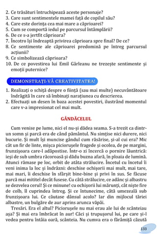 133
2. Ce trăsături întruchipează aceste personaje?
3. Care sunt sentimentele mamei față de copilul său?
4. Care este dorința cea mai mare a căprioarei?
5. Cum se comportă iedul pe parcursul întâmplării?
6. De ce s-a jertfit căprioara?
7. Încotro își îndreaptă privirea căprioara spre final? De ce?
8. Ce sentimente ale căprioarei predomină pe întreg parcursul
acțiunii?
9. Ce simbolizează căprioara?
10. De ce povestirea lui Emil Gârleanu ne trezește sentimente și
emoții puternice?
1. Realizați o schiță despre o ființă (sau mai multe) necuvântătoare
îndrăgită în care să îmbinați narațiunea cu descrierea.
2. Efectuați un desen în baza acestei povestiri, ilustrând momentul
care v-a impresionat cel mai mult.
GÂNDĂCELUL
Cum venise pe lume, nici el nu-și dădea seama. S-a trezit ca dintr-
un somn și parcă era de când pământul. Nu simțise nici durere, nici
bucurie. Și mult își muncise gândul cum răsărise, și-al cui era? Mic
cât un fir de linte, mișca piciorușele fragede și ocolea, de pe margini,
frunzișoara care-l adăpostise. Într-o zi încercă o pornire lăuntrică:
ieși de sub umbra răcoroasă și dădu buzna afară, în ploaia de lumină.
Atunci rămase pe loc, orbit de atâta strălucire. Încetul cu încetul îi
veni inima la loc și îndrăzni: deschise ochișorii mai mult, mai tare,
mai mari, îi deschise în sfârșit bine-bine și privi în sus. Se făcuse
parcă mai mititel decât fusese. Cu câtă strălucire, ce adânc și albastru
se dezvelea cerul! Și ce minune! cu ochișorii lui mărunți, cât niște fire
de colb, îl cuprindea întreg. Și ce întunecime, câtă umezeală sub
frunzișoara lui. Ce căutase dânsul acolo? Iar din mijlocul tăriei
albastre, un bulgăre de aur aprins arunca văpăi.
Tresări. Era el altul? Piciorușele nu mai erau ale lui de scânteiau
așa? Și mai era îmbrăcat în aur! Căci și trupușorul lui, pe care și-l
vedea pentru întâia oară, scânteia. Nu cumva era o fărâmiță căzută
Право для безоплатного розміщення підручника в мережі Інтернет має
Міністерство освіти і науки України http://mon.gov.ua/ та Інститут модернізації змісту освіти https://imzo.gov.ua
 