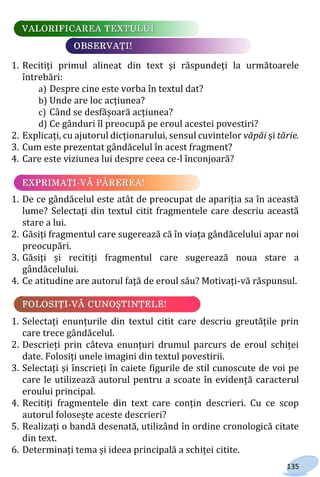 135
1. Recitiți primul alineat din text și răspundeți la următoarele
întrebări:
a) Despre cine este vorba în textul dat?
b) Unde are loc acțiunea?
c) Când se desfășoară acțiunea?
d) Ce gânduri îl preocupă pe eroul acestei povestiri?
2. Explicați, cu ajutorul dicționarului, sensul cuvintelor văpăi și tărie.
3. Cum este prezentat gândăcelul în acest fragment?
4. Care este viziunea lui despre ceea ce-l înconjoară?
1. De ce gândăcelul este atât de preocupat de apariția sa în această
lume? Selectați din textul citit fragmentele care descriu această
stare a lui.
2. Găsiți fragmentul care sugerează că în viața gândăcelului apar noi
preocupări.
3. Găsiți și recitiți fragmentul care sugerează noua stare a
gândăcelului.
4. Ce atitudine are autorul față de eroul său? Motivați-vă răspunsul.
1. Selectați enunțurile din textul citit care descriu greutățile prin
care trece gândăcelul.
2. Descrieți prin câteva enunțuri drumul parcurs de eroul schiței
date. Folosiți unele imagini din textul povestirii.
3. Selectați și înscrieți în caiete figurile de stil cunoscute de voi pe
care le utilizează autorul pentru a scoate în evidență caracterul
eroului principal.
4. Recitiți fragmentele din text care conțin descrieri. Cu ce scop
autorul folosește aceste descrieri?
5. Realizați o bandă desenată, utilizând în ordine cronologică citate
din text.
6. Determinați tema și ideea principală a schiței citite.
Право для безоплатного розміщення підручника в мережі Інтернет має
Міністерство освіти і науки України http://mon.gov.ua/ та Інститут модернізації змісту освіти https://imzo.gov.ua
 