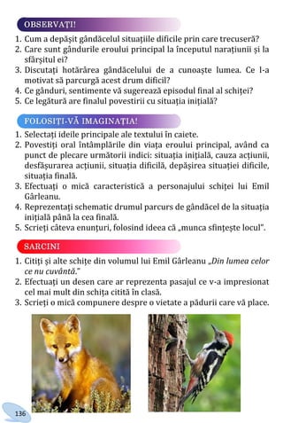 136
1. Cum a depășit gândăcelul situațiile dificile prin care trecuseră?
2. Care sunt gândurile eroului principal la începutul narațiunii și la
sfârșitul ei?
3. Discutați hotărârea gândăcelului de a cunoaște lumea. Ce l-a
motivat să parcurgă acest drum dificil?
4. Ce gânduri, sentimente vă sugerează episodul final al schiței?
5. Ce legătură are finalul povestirii cu situația inițială?
1. Selectați ideile principale ale textului în caiete.
2. Povestiți oral întâmplările din viața eroului principal, având ca
punct de plecare următorii indici: situația inițială, cauza acțiunii,
desfășurarea acțiunii, situația dificilă, depășirea situației dificile,
situația finală.
3. Efectuați o mică caracteristică a personajului schiței lui Emil
Gârleanu.
4. Reprezentați schematic drumul parcurs de gândăcel de la situația
inițială până la cea finală.
5. Scrieți câteva enunțuri, folosind ideea că „munca sfințește locul”.
1. Citiți și alte schițe din volumul lui Emil Gârleanu „Din lumea celor
ce nu cuvântă.”
2. Efectuați un desen care ar reprezenta pasajul ce v-a impresionat
cel mai mult din schița citită în clasă.
3. Scrieți o mică compunere despre o vietate a pădurii care vă place.
Право для безоплатного розміщення підручника в мережі Інтернет має
Міністерство освіти і науки України http://mon.gov.ua/ та Інститут модернізації змісту освіти https://imzo.gov.ua
 