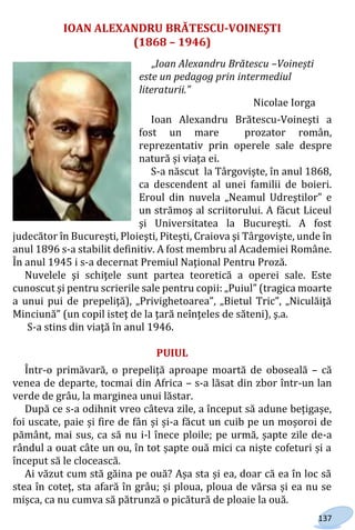 137
IOAN ALEXANDRU BRĂTESCU-VOINEŞTI
(1868 – 1946)
„Ioan Alexandru Brătescu –Voinești
este un pedagog prin intermediul
literaturii.”
Nicolae Iorga
Ioan Alexandru Brătescu-Voineşti a
fost un mare prozator român,
reprezentativ prin operele sale despre
natură și viața ei.
S-a născut la Târgovişte, în anul 1868,
ca descendent al unei familii de boieri.
Eroul din nuvela „Neamul Udreştilor” e
un strămoş al scriitorului. A făcut Liceul
şi Universitatea la Bucureşti. A fost
judecător în Bucureşti, Ploieşti, Piteşti, Craiova şi Târgovişte, unde în
anul 1896 s-a stabilit definitiv. A fost membru al Academiei Române.
În anul 1945 i s-a decernat Premiul Naţional Pentru Proză.
Nuvelele şi schiţele sunt partea teoretică a operei sale. Este
cunoscut şi pentru scrierile sale pentru copii: „Puiul” (tragica moarte
a unui pui de prepeliţă), „Privighetoarea”, „Bietul Tric”, „Niculăiţă
Minciună” (un copil isteţ de la ţară neînţeles de săteni), ş.a.
S-a stins din viaţă în anul 1946.
PUIUL
Într-o primăvară, o prepeliță aproape moartă de oboseală – că
venea de departe, tocmai din Africa – s-a lăsat din zbor într-un lan
verde de grâu, la marginea unui lăstar.
După ce s-a odihnit vreo câteva zile, a început să adune bețigașe,
foi uscate, paie și fire de fân și și-a făcut un cuib pe un moșoroi de
pământ, mai sus, ca să nu i-l înece ploile; pe urmă, șapte zile de-a
rândul a ouat câte un ou, în tot șapte ouă mici ca niște cofeturi și a
început să le clocească.
Ai văzut cum stă găina pe ouă? Așa sta și ea, doar că ea în loc să
stea în coteț, sta afară în grâu; și ploua, ploua de vărsa și ea nu se
mișca, ca nu cumva să pătrunză o picătură de ploaie la ouă.
Право для безоплатного розміщення підручника в мережі Інтернет має
Міністерство освіти і науки України http://mon.gov.ua/ та Інститут модернізації змісту освіти https://imzo.gov.ua
 