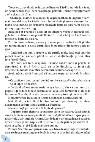 14
Trece o zi, trec două, se întoarce Busuioc Făt-Frumos de la vânat,
de pe unde fusese, şi, cum păşi pragul palatului, prinde zgripţuroaica
a ofta şi a se văicăra:
– Of, dragul mamei, te-ai dus şi te-ai prăpădit, nu te-ai gândit să vii
mai degrabă acasă că iată m-am îmbolnăvit şi n-are cine-mi da o
mână de ajutor. Că de ar fi amu oleacă de lapte de pasăre, m-aş lecui
şi n-aş trage ceea ce trag.
Busuioc Făt-Frumos a ascultat cu tânguire vorbele, necazul bolii
şi, luând un ulcioraş, s-a pornit, lăsând în urmă nădejde că se întoarce
repede cu lapte de pasăre.
Pornindu-se la drum, a mers şi a mers peste dealuri şi văi şi într-
un târziu ajunge la nişte curţi. Bate în poartă şi dinăuntru aude un
glas:
– Dacă eşti om bun, apropie-te de curţile mele, dacă eşti om rău,
pleacă că am un câine cu părul de fier, cu dinţii de oţel şi de-i intra,
te-a face fărâme.
– Om bun, om bun, răspunse Busuioc Făt-Frumos şi porţile se
deschiseră şi intră într-o casă cu uşile deschise, cu ferestrele
deschise, luminate înăuntru de rânduri de lumânări aprinse.
Acolo trăia o zână frumoasă că la soare te puteai uita, da la dânsa
ba.
– Ce cauţi, om bun, tocmai pe tărâmurile acestea? l-a întrebat zâna.
– Caut lapte de pasăre.
– De când trăiesc n-am auzit de aşa leacuri, dar ca om bun ce ai
poposit, ţi-oi face binele acesta şi voi afla. Mai târzior m-oi duce la
frate-meu Soarele, el le ştie pe toate unde se găsesc şi unde se află.
Mări, nimerise Busuioc la Ileana Cosânzeana, sora Soarelui.
Mai târziu, când îi doborâse somnul pe drumeţ, se duse
Cosânzeana la frate-său şi a prins a-l întreba:
– N-ai ştiinţă pe unde se află lapte de pasăre?
– Departe, soro, departe se găseşte lapte de pasăre. Ca să ajungă
cineva, trebuie să meargă cale de multe săptămâni în şir, spre partea
răsăritului, la Munţii de Aramă. Dar de luat n-ar putea lua, că pasărea
aceea e mare şi are aripile cât nişte nouri şi, de prinde pe cineva, îl
duce la cuibul ei şi-l dă de mâncare puilor.
Pe sora Soarelui o cuprinse o milă şi frică de neştiinţa drumeţului
care se ducea nu altundeva decât la moarte şi, vrând să-i dea o mână
Право для безоплатного розміщення підручника в мережі Інтернет має
Міністерство освіти і науки України http://mon.gov.ua/ та Інститут модернізації змісту освіти https://imzo.gov.ua
 
