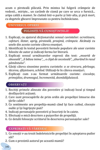 142
acum o piroteală plăcută. Prin mintea lui fulgeră crâmpeie de
vedenii... miriște... un carâmb de cizmă pe care se urca o furnică...
aripa caldă a mamei. Se clatină într-o parte și într-alta, și pică mort,
cu degetele ghearei împreunate ca pentru închinăciune.
1. Explicați, cu ajutorul dicționarului sensul cuvintelor: ocrotitoare,
cofeturi, lăstar, aprig, piroteală, preajmă, crâmpeie. Alcătuiți cu
unele din aceste cuvinte câteva enunțuri.
2. Identificați în textul povestirii formele populare ale unor cuvinte
folosite de autor și indicați forma lor literară.
3. Explicați sensul următoarelor expresii din text: „moartă de
oboseală”, „îi bătea inima”, „ o clipă de socoteală”, „zburând în rasul
pământului”.
4. Găsiți câteva sinonime pentru cuvintele: a se strecura, pârloage,
tăcerea, sfâșietoare, schilod. Utilizați-le în câteva enunțuri.
5. Explicați cum s-au format următoarele cuvinte: cioculețe,
primejdios, drumeagul, încremenită, deznădăjduiască.
1. Recitiți primele alineate din povestire și indicați locul și timpul
desfășurării acțiunii.
2. Care sunt preocupările de prim ordin ale prepeliței întoarse din
țările calde?
3. Ce sentimente are prepelița-mamă când își face cuibul, clocește
ouăle și își îngrijește puii?
4. Indicați personajele povestirii și înscrieți-le în caiete.
5. Efectuați o mică descriere a puișorilor de prepeliță.
6. Ce detalii folosește scriitorul în descrierea personajelor sale?
1. Ce emoții v-au trezit îndeletnicirile prepeliței în așteptarea puilor
săi?
2. Cum o prezintă autorul pe această mamă?
Право для безоплатного розміщення підручника в мережі Інтернет має
Міністерство освіти і науки України http://mon.gov.ua/ та Інститут модернізації змісту освіти https://imzo.gov.ua
 