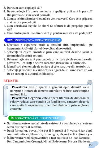 143
3. Dar cum sunt copilașii săi?
4. De ce credeți că în unele momente prepelița și puii sunt în pericol?
Din partea cui vine acest pericol?
5. Cum se schimbă puișorii odată cu venirea verii? Care este grija cea
mai mare a prepeliței?
6. Cum derulează lecțiile de zbor? Ce sfaturi le dă prepelița puilor
săi?
7. Care dintre pui îi iese din cuvânt și pentru aceasta este pedepsit?
1. Efectuați o expunere orală a textului citit, împărțindu-l pe
fragmente. Alcătuiți planul dezvoltat al povestirii.
2. Selectați în caiete cuvintele prin care autorul descrie locul și
timpul desfășurării acțiunii.
3. Determinați care sunt personajele principale și cele secundare din
povestire. Realizați o scurtă caracteristică a unuia dintre ele.
4. Identificați elementele de scriere și cele narative din textul citit.
5. Selectați și înscrieți în caiete câteva figuri de stil cunoscute de voi.
De ce credeți că autorul le folosește?
REŢINEŢI!
Povestirea este o specie a genului epic, definită ca o
narațiune literară de dimensiuni relativ reduse, care conține
un fond liric.
Povestirea alegorică este o operă literară, de dimensiuni
relativ reduse, care conține un fond liric cu caracter alegoric
care ajută la exprimarea unei idei abstracte prin mijloace
concrete.
 Narațiunea este o modalitate de existență a genului epic și este un
semn distinctiv al acestuia.
 După forma lor, povestirile pot fi în proză și în versuri, iar după
conținut: satirice, filozofice, psihologice, alegorice, licențioase ș. a.
 În literatura română povestirea a fost cultivată de Ioan Neculce,
Dm. Cantemir, Ion Creangă, Mihail Sadoveanu, Mircea Eliade etc.
Право для безоплатного розміщення підручника в мережі Інтернет має
Міністерство освіти і науки України http://mon.gov.ua/ та Інститут модернізації змісту освіти https://imzo.gov.ua
 