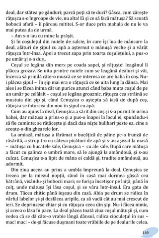 149
deal, dar stătea pe gânduri; parcă poţi să te duci? Gâsca, cum zăreşte
răţuşca s-o îngroape de vie, nu alta! Ei şi ce să facă mătuşa? Să scoată
bobocii afară – îi păreau mititei. S-or duce prin mahala de nu le va
mai putea da de urmă.
– Am s-o iau cu mine la prăşit.
Şi în coşuleţul din nuiele de salcie, în care îşi lua de mâncare la
deal, alături de şipul cu apă a aşternut o mănuşă veche şi a vârât
răţuşca într-însa. Apoi a trecut sapa prin toarta coşuleţului, a pus-o
pe umăr şi s-a dus..
Coşul se legăna din mers pe coada sapei, şi răţuştei leagănul îi
plăcea grozav. Se uita printre nuiele cum se leagănă dealuri şi văi,
încerca să prindă câte-o muscă ce se interesa ce are baba în coş. Nu-
i plăcea şipul – în şip mai era o răţuşcă ce se uita lung la dânsa. Mai
ales i se făcea inima cât un purice atunci când baba muta coşul de pe
un umăr pe celălalt – coşul se legăna groaznic, răţuşca cea străină se
mustuia din şip şi, când Cenuşica o aştepta să iasă de după coş,
răţuşca se întorcea din nou în şipul cu apă.
Cum au ajuns la deal, Cenuşica a sărit din coş şi s-a pornit în urma
babei, dar mătuşa a prins-o şi a pus-o înapoi la locul ei, spunându-i
să fie cuminte: se rătăceşte şi dacă dau nişte bulihari peste ea, cine a
scoate-o din ghearele lor.
La amiază, mătuşa a fărâmat o bucăţică de pâine pe-o frunză de
răsărită, a stropit-o cu câteva picături de apă şi s-au aşezat la masă
– mătuşa cu bucatele sale, Cenuşica – cu ale sale. După care mătuşa
a făcut cu şalinca o umbră mare, să le ajungă la amândouă, şi s-au
culcat. Cenuşica s-a lipit de mâna ei caldă şi, trudite amândouă, au
adormit.
Din ziua aceea au prins a umbla împreună la deal. Cenuşica se
trezea pe la miezul nopţii, când în casă mai dormea gâscă cea
bătrână, visându-şi bobocii mari; se furişa încetişor pe laiţă, până în
colţ, unde mătuşa îşi lăsa coşul, şi se vâra într-însul. Era gata de
drum. Tăcea chitic până ieşeau din casă. Abia pe drum se ridica în
vârful labelor şi-şi desfăcea aripile, ca să vadă cât au mai crescut de
ieri. Se deprinsese chiar şi cu răţuşca ceea din şip. Nu-i făcea nimic,
şi aceea o lăsa în pace. La deal păzea toată ziua coşul mătuşii şi, cum
vedea că se dă câte-o vrabie lângă dânsul, ridica cioculeţul în sus –
mac! mac! – de-şi făcuse duşmani toate vrăbiile de pe dealurile celea.
Право для безоплатного розміщення підручника в мережі Інтернет має
Міністерство освіти і науки України http://mon.gov.ua/ та Інститут модернізації змісту освіти https://imzo.gov.ua
 