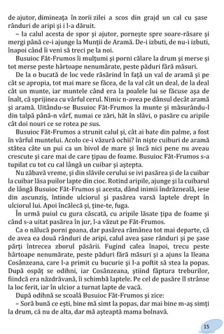 15
de ajutor, dimineaţa în zorii zilei a scos din grajd un cal cu şase
rânduri de aripi şi i l-a dăruit.
– Ia calul acesta de spor şi ajutor, porneşte spre soare-răsare şi
mergi până ce-i ajunge la Munţii de Aramă. De-i izbuti, de nu-i izbuti,
înapoi când îi veni să treci pe la noi.
Busuioc Făt-Frumos îi mulţumi şi porni călare la drum şi merse şi
tot merse peste hârtoape nenumărate, peste păduri fără măsuri.
De la o bucată de loc vede răsărind în faţă un val de aramă şi pe
cât se apropia, tot mai mare se făcea, de la val cât un deal, de la deal
cât un munte, iar muntele când era la poalele lui se făcuse aşa de
înalt, că sprijinea cu vârful cerul. Nimic n-avea pe dânsul decât aramă
şi aramă. Uitându-se Busuioc Făt-Frumos la munte şi măsurându-l
din talpă până-n vârf, numai ce zări, hăt în slăvi, o pasăre cu aripile
cât doi nouri ce se rotea pe sus.
Busuioc Făt-Frumos a strunit calul şi, cât ai bate din palme, a fost
în vârful muntelui. Acolo ce-i văzură ochii? în nişte cuiburi de aramă
stătea câte un pui ca un bivol de mare şi încă nici pene nu aveau
crescute şi care mai de care ţipau de foame. Busuioc Făt-Frumos s-a
tupilat cu tot cu cal lângă un cuibar şi aştepta.
Nu zăbavă vreme, şi din slăvile cerului se ivi pasărea şi de la cuibar
la cuibar lăsa puilor lapte din cioc. Rotind aripile, ajunge şi la cuibarul
de lângă Busuioc Făt-Frumos şi acesta, dând inimii îndrăzneală, iese
din ascunziş, întinde ulciorul şi pasărea varsă laptele drept în
ulciorul lui. Apoi încălecă şi, ţine-te, fuga.
În urmă puiul cu gura căscată, cu aripile lăsate ţipa de foame şi
când s-a uitat pasărea în jur, l-a văzut pe Făt-Frumos.
Ca o nălucă porni goana, dar pasărea rămânea tot mai departe, că
de avea ea două rânduri de aripi, calul avea şase rânduri şi pe şase
părţi întrecea zborul păsării. Fugind calea înapoi, trecu peste
hârtoape nenumărate, peste păduri fără măsuri şi a ajuns la Ileana
Cosânzeana, care l-a primit cu bucurie şi l-a poftit să stea la popas.
După ospăţ se odihni, iar Cosânzeana, ştiind făptura treburilor,
fiindcă era năzdrăvană, îi schimbă laptele. Pe cel de pasăre îl strânse
la loc ferit, iar în ulcior a turnat lapte de vacă.
După odihnă se scoală Busuioc Făt-Frumos şi zice:
– Soră bună ce eşti, bine mă simt la popas, dar mai bine m-aş simţi
la drum, că nu de alta, dar mă aşteaptă mama bolnavă.
Право для безоплатного розміщення підручника в мережі Інтернет має
Міністерство освіти і науки України http://mon.gov.ua/ та Інститут модернізації змісту освіти https://imzo.gov.ua
 