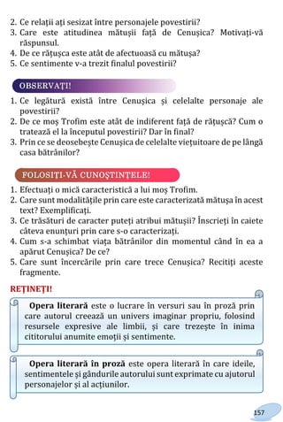 157
2. Ce relații ați sesizat între personajele povestirii?
3. Care este atitudinea mătușii față de Cenușica? Motivați-vă
răspunsul.
4. De ce rățușca este atât de afectuoasă cu mătușa?
5. Ce sentimente v-a trezit finalul povestirii?
1. Ce legătură există între Cenușica și celelalte personaje ale
povestirii?
2. De ce moș Trofim este atât de indiferent față de rățușcă? Cum o
tratează el la începutul povestirii? Dar în final?
3. Prin ce se deosebește Cenușica de celelalte viețuitoare de pe lângă
casa bătrânilor?
1. Efectuați o mică caracteristică a lui moș Trofim.
2. Care sunt modalitățile prin care este caracterizată mătușa în acest
text? Exemplificați.
3. Ce trăsături de caracter puteți atribui mătușii? Înscrieți în caiete
câteva enunțuri prin care s-o caracterizați.
4. Cum s-a schimbat viața bătrânilor din momentul când în ea a
apărut Cenușica? De ce?
5. Care sunt încercările prin care trece Cenușica? Recitiți aceste
fragmente.
REŢINEŢI!
Opera literară este o lucrare în versuri sau în proză prin
care autorul creează un univers imaginar propriu, folosind
resursele expresive ale limbii, și care trezește în inima
cititorului anumite emoții și sentimente.
Opera literară în proză este opera literară în care ideile,
sentimentele și gândurile autorului sunt exprimate cu ajutorul
personajelor și al acțiunilor.
Право для безоплатного розміщення підручника в мережі Інтернет має
Міністерство освіти і науки України http://mon.gov.ua/ та Інститут модернізації змісту освіти https://imzo.gov.ua
 