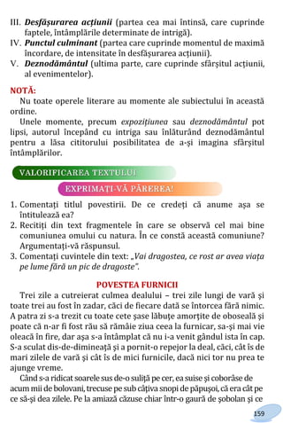 159
III. Desfășurarea acțiunii (partea cea mai întinsă, care cuprinde
faptele, întâmplările determinate de intrigă).
IV. Punctul culminant (partea care cuprinde momentul de maximă
încordare, de intensitate în desfășurarea acțiunii).
V. Deznodământul (ultima parte, care cuprinde sfârșitul acțiunii,
al evenimentelor).
NOTĂ:
Nu toate operele literare au momente ale subiectului în această
ordine.
Unele momente, precum expozițiunea sau deznodământul pot
lipsi, autorul începând cu intriga sau înlăturând deznodământul
pentru a lăsa cititorului posibilitatea de a-și imagina sfârșitul
întâmplărilor.
1. Comentați titlul povestirii. De ce credeți că anume așa se
întitulează ea?
2. Recitiți din text fragmentele în care se observă cel mai bine
comuniunea omului cu natura. În ce constă această comuniune?
Argumentați-vă răspunsul.
3. Comentați cuvintele din text: „Vai dragostea, ce rost ar avea viața
pe lume fără un pic de dragoste”.
POVESTEA FURNICII
Trei zile a cutreierat culmea dealului – trei zile lungi de vară şi
toate trei au fost în zadar, căci de fiecare dată se întorcea fără nimic.
A patra zi s-a trezit cu toate cete şase lăbuţe amorţite de oboseală şi
poate că n-ar fi fost rău să rămâie ziua ceea la furnicar, sa-şi mai vie
oleacă în fire, dar aşa s-a întâmplat că nu i-a venit gândul ista în cap.
S-a sculat dis-de-dimineaţă şi a pornit-o repejor la deal, căci, cât îs de
mari zilele de vară şi cât îs de mici furnicile, dacă nici tor nu prea te
ajunge vreme.
Cânds-a ridicat soarelesusde-osuliţă pe cer,easuise şicoborâse de
acummiidebolovani,trecusepesubcâţivasnopidepăpuşoi,căeracâtpe
ce să-şi dea zilele. Pe la amiază căzuse chiar într-o gaură de şobolan şi ce
Право для безоплатного розміщення підручника в мережі Інтернет має
Міністерство освіти і науки України http://mon.gov.ua/ та Інститут модернізації змісту освіти https://imzo.gov.ua
 