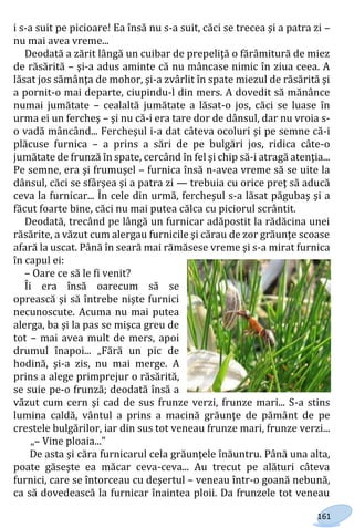 161
i s-a suit pe picioare! Ea însă nu s-a suit, căci se trecea şi a patra zi –
nu mai avea vreme...
Deodată a zărit lângă un cuibar de prepeliţă o fărâmitură de miez
de răsărită – şi-a adus aminte că nu mâncase nimic în ziua ceea. A
lăsat jos sămânţa de mohor, şi-a zvârlit în spate miezul de răsărită şi
a pornit-o mai departe, ciupindu-l din mers. A dovedit să mănânce
numai jumătate – cealaltă jumătate a lăsat-o jos, căci se luase în
urma ei un fercheş – şi nu că-i era tare dor de dânsul, dar nu vroia s-
o vadă mâncând... Fercheşul i-a dat câteva ocoluri şi pe semne că-i
plăcuse furnica – a prins a sări de pe bulgări jos, ridica câte-o
jumătate de frunză în spate, cercând în fel şi chip să-i atragă atenţia...
Pe semne, era şi frumuşel – furnica însă n-avea vreme să se uite la
dânsul, căci se sfârşea şi a patra zi — trebuia cu orice preţ să aducă
ceva la furnicar... În cele din urmă, fercheşul s-a lăsat păgubaş şi a
făcut foarte bine, căci nu mai putea călca cu piciorul scrântit.
Deodată, trecând pe lângă un furnicar adăpostit la rădăcina unei
răsărite, a văzut cum alergau furnicile şi cărau de zor grăunţe scoase
afară la uscat. Până în seară mai rămăsese vreme şi s-a mirat furnica
în capul ei:
– Oare ce să le fi venit?
Îi era însă oarecum să se
oprească şi să întrebe nişte furnici
necunoscute. Acuma nu mai putea
alerga, ba şi la pas se mişca greu de
tot – mai avea mult de mers, apoi
drumul înapoi... „Fără un pic de
hodină, şi-a zis, nu mai merge. A
prins a alege primprejur o răsărită,
se suie pe-o frunză; deodată însă a
văzut cum cern şi cad de sus frunze verzi, frunze mari... S-a stins
lumina caldă, vântul a prins a macină grăunţe de pământ de pe
crestele bulgărilor, iar din sus tot veneau frunze mari, frunze verzi...
„– Vine ploaia..."
De asta şi căra furnicarul cela grăunţele înăuntru. Până una alta,
poate găseşte ea măcar ceva-ceva... Au trecut pe alături câteva
furnici, care se întorceau cu deşertul – veneau într-o goană nebună,
ca să dovedească la furnicar înaintea ploii. Da frunzele tot veneau
Право для безоплатного розміщення підручника в мережі Інтернет має
Міністерство освіти і науки України http://mon.gov.ua/ та Інститут модернізації змісту освіти https://imzo.gov.ua
 