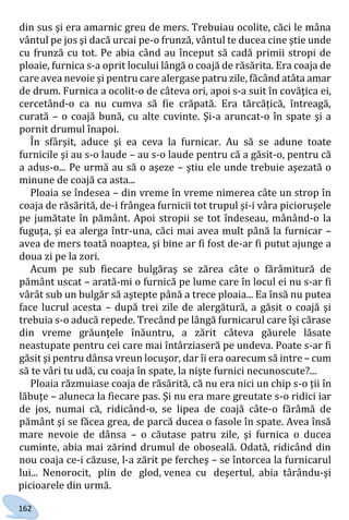 162
din sus şi era amarnic greu de mers. Trebuiau ocolite, căci le mâna
vântul pe jos şi dacă urcai pe-o frunză, vântul te ducea cine ştie unde
cu frunză cu tot. Pe abia când au început să cadă primii stropi de
ploaie, furnica s-a oprit locului lângă o coajă de răsărita. Era coaja de
care avea nevoie şi pentru care alergase patru zile, făcând atâta amar
de drum. Furnica a ocolit-o de câteva ori, apoi s-a suit în covăţica ei,
cercetând-o ca nu cumva să fie crăpată. Era tărcățică, întreagă,
curată – o coajă bună, cu alte cuvinte. Şi-a aruncat-o în spate şi a
pornit drumul înapoi.
În sfârşit, aduce şi ea ceva la furnicar. Au să se adune toate
furnicile şi au s-o laude – au s-o laude pentru că a găsit-o, pentru că
a adus-o... Pe urmă au să o aşeze – ştiu ele unde trebuie aşezată o
minune de coajă ca asta...
Ploaia se îndesea – din vreme în vreme nimerea câte un strop în
coaja de răsărită, de-i frângea furnicii tot trupul şi-i vâra picioruşele
pe jumătate în pământ. Apoi stropii se tot îndeseau, mânând-o la
fuguţa, şi ea alerga într-una, căci mai avea mult până la furnicar –
avea de mers toată noaptea, şi bine ar fi fost de-ar fi putut ajunge a
doua zi pe la zori.
Acum pe sub fiecare bulgăraş se zărea câte o fărâmitură de
pământ uscat – arată-mi o furnică pe lume care în locul ei nu s-ar fi
vârât sub un bulgăr să aştepte până a trece ploaia... Ea însă nu putea
face lucrul acesta – după trei zile de alergătură, a găsit o coajă şi
trebuia s-o aducă repede. Trecând pe lângă furnicarul care îşi cărase
din vreme grăunţele înăuntru, a zărit câteva găurele lăsate
neastupate pentru cei care mai întârziaseră pe undeva. Poate s-ar fi
găsit şi pentru dânsa vreun locuşor, dar îi era oarecum să intre – cum
să te vâri tu udă, cu coaja în spate, la nişte furnici necunoscute?...
Ploaia răzmuiase coaja de răsărită, că nu era nici un chip s-o ţii în
lăbuţe – aluneca la fiecare pas. Şi nu era mare greutate s-o ridici iar
de jos, numai că, ridicând-o, se lipea de coajă câte-o fărâmă de
pământ şi se făcea grea, de parcă ducea o fasole în spate. Avea însă
mare nevoie de dânsa – o căutase patru zile, şi furnica o ducea
cuminte, abia mai zărind drumul de oboseală. Odată, ridicând din
nou coaja ce-i căzuse, l-a zărit pe fercheş – se întorcea la furnicarul
lui... Nenorocit, plin de glod, venea cu deşertul, abia târându-şi
picioarele din urmă.
Право для безоплатного розміщення підручника в мережі Інтернет має
Міністерство освіти і науки України http://mon.gov.ua/ та Інститут модернізації змісту освіти https://imzo.gov.ua
 