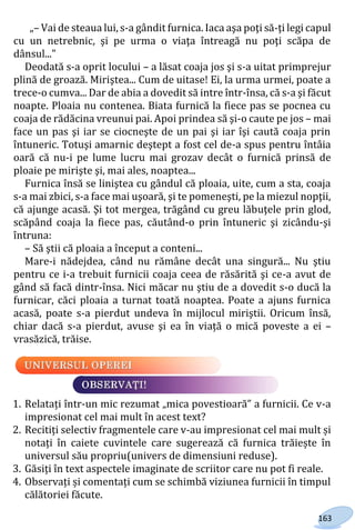 163
„– Vai de steaua lui, s-a gândit furnica. Iaca aşa poţi să-ţi legi capul
cu un netrebnic, şi pe urma o viaţa întreagă nu poţi scăpa de
dânsul..."
Deodată s-a oprit locului – a lăsat coaja jos şi s-a uitat primprejur
plină de groază. Miriştea... Cum de uitase! Ei, la urma urmei, poate a
trece-o cumva... Dar de abia a dovedit să intre într-însa, că s-a şi făcut
noapte. Ploaia nu contenea. Biata furnică la fiece pas se pocnea cu
coaja de rădăcina vreunui pai. Apoi prindea să şi-o caute pe jos – mai
face un pas şi iar se ciocneşte de un pai şi iar îşi caută coaja prin
întuneric. Totuşi amarnic deştept a fost cel de-a spus pentru întâia
oară că nu-i pe lume lucru mai grozav decât o furnică prinsă de
ploaie pe mirişte şi, mai ales, noaptea...
Furnica însă se liniştea cu gândul că ploaia, uite, cum a sta, coaja
s-a mai zbici, s-a face mai uşoară, şi te pomeneşti, pe la miezul nopţii,
că ajunge acasă. Şi tot mergea, trăgând cu greu lăbuţele prin glod,
scăpând coaja la fiece pas, căutând-o prin întuneric şi zicându-şi
întruna:
– Să ştii că ploaia a început a conteni...
Mare-i nădejdea, când nu rămâne decât una singură... Nu ştiu
pentru ce i-a trebuit furnicii coaja ceea de răsărită şi ce-a avut de
gând să facă dintr-însa. Nici măcar nu ştiu de a dovedit s-o ducă la
furnicar, căci ploaia a turnat toată noaptea. Poate a ajuns furnica
acasă, poate s-a pierdut undeva în mijlocul miriştii. Oricum însă,
chiar dacă s-a pierdut, avuse şi ea în viață o mică poveste a ei –
vrasăzică, trăise.
1. Relatați într-un mic rezumat „mica povestioară” a furnicii. Ce v-a
impresionat cel mai mult în acest text?
2. Recitiți selectiv fragmentele care v-au impresionat cel mai mult și
notați în caiete cuvintele care sugerează că furnica trăiește în
universul său propriu(univers de dimensiuni reduse).
3. Găsiți în text aspectele imaginate de scriitor care nu pot fi reale.
4. Observați și comentați cum se schimbă viziunea furnicii în timpul
călătoriei făcute.
Право для безоплатного розміщення підручника в мережі Інтернет має
Міністерство освіти і науки України http://mon.gov.ua/ та Інститут модернізації змісту освіти https://imzo.gov.ua
 