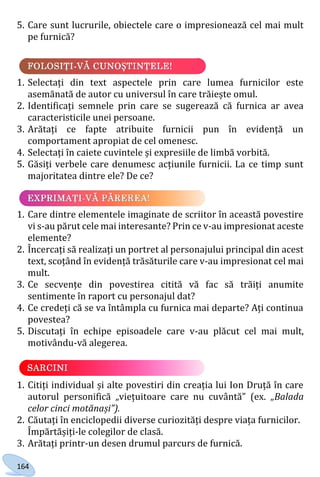 164
5. Care sunt lucrurile, obiectele care o impresionează cel mai mult
pe furnică?
1. Selectați din text aspectele prin care lumea furnicilor este
asemănată de autor cu universul în care trăiește omul.
2. Identificați semnele prin care se sugerează că furnica ar avea
caracteristicile unei persoane.
3. Arătați ce fapte atribuite furnicii pun în evidență un
comportament apropiat de cel omenesc.
4. Selectați în caiete cuvintele și expresiile de limbă vorbită.
5. Găsiți verbele care denumesc acțiunile furnicii. La ce timp sunt
majoritatea dintre ele? De ce?
1. Care dintre elementele imaginate de scriitor în această povestire
vi s-au părut cele mai interesante? Prin ce v-au impresionat aceste
elemente?
2. Încercați să realizați un portret al personajului principal din acest
text, scoțând în evidență trăsăturile care v-au impresionat cel mai
mult.
3. Ce secvențe din povestirea citită vă fac să trăiți anumite
sentimente în raport cu personajul dat?
4. Ce credeți că se va întâmpla cu furnica mai departe? Ați continua
povestea?
5. Discutați în echipe episoadele care v-au plăcut cel mai mult,
motivându-vă alegerea.
1. Citiți individual și alte povestiri din creația lui Ion Druță în care
autorul personifică „viețuitoare care nu cuvântă” (ex. „Balada
celor cinci motănași”).
2. Căutați în enciclopedii diverse curiozități despre viața furnicilor.
Împărtășiți-le colegilor de clasă.
3. Arătați printr-un desen drumul parcurs de furnică.
Право для безоплатного розміщення підручника в мережі Інтернет має
Міністерство освіти і науки України http://mon.gov.ua/ та Інститут модернізації змісту освіти https://imzo.gov.ua
 