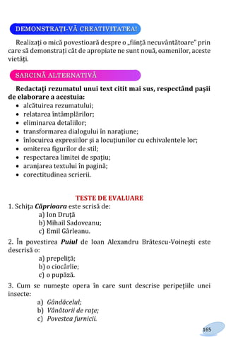 165
Realizați o mică povestioară despre o „ființă necuvântătoare” prin
care să demonstrați cât de apropiate ne sunt nouă, oamenilor, aceste
vietăți.
Redactaţi rezumatul unui text citit mai sus, respectând paşii
de elaborare a acestuia:
 alcătuirea rezumatului;
 relatarea întâmplărilor;
 eliminarea detaliilor;
 transformarea dialogului în naraţiune;
 înlocuirea expresiilor şi a locuţiunilor cu echivalentele lor;
 omiterea figurilor de stil;
 respectarea limitei de spaţiu;
 aranjarea textului în pagină;
 corectitudinea scrierii.
TESTE DE EVALUARE
1. Schiţa Căprioara este scrisă de:
a) Ion Druţă
b) Mihail Sadoveanu;
c) Emil Gârleanu.
2. În povestirea Puiul de Ioan Alexandru Brătescu-Voineşti este
descrisă o:
a) prepeliţă;
b) o ciocârlie;
c) o pupăză.
3. Cum se numeşte opera în care sunt descrise peripeţiile unei
insecte:
a) Gândăcelul;
b) Vânătorii de raţe;
c) Povestea furnicii.
Право для безоплатного розміщення підручника в мережі Інтернет має
Міністерство освіти і науки України http://mon.gov.ua/ та Інститут модернізації змісту освіти https://imzo.gov.ua
 