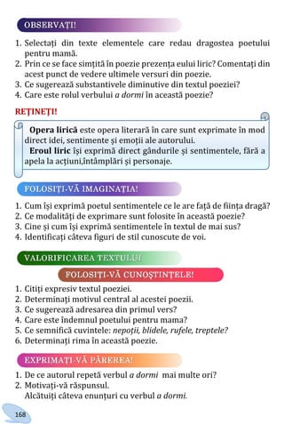 168
1. Selectați din texte elementele care redau dragostea poetului
pentru mamă.
2. Prin ce se face simțită în poezie prezența eului liric? Comentați din
acest punct de vedere ultimele versuri din poezie.
3. Ce sugerează substantivele diminutive din textul poeziei?
4. Care este rolul verbului a dormi în această poezie?
REŢINEŢI!
Opera lirică este opera literară în care sunt exprimate în mod
direct idei, sentimente și emoții ale autorului.
Eroul liric își exprimă direct gândurile și sentimentele, fără a
apela la acțiuni,întâmplări și personaje.
1. Cum își exprimă poetul sentimentele ce le are față de ființa dragă?
2. Ce modalități de exprimare sunt folosite în această poezie?
3. Cine și cum își exprimă sentimentele în textul de mai sus?
4. Identificați câteva figuri de stil cunoscute de voi.
1. Citiți expresiv textul poeziei.
2. Determinați motivul central al acestei poezii.
3. Ce sugerează adresarea din primul vers?
4. Care este îndemnul poetului pentru mama?
5. Ce semnifică cuvintele: nepoții, blidele, rufele, treptele?
6. Determinați rima în această poezie.
1. De ce autorul repetă verbul a dormi mai multe ori?
2. Motivați-vă răspunsul.
Alcătuiți câteva enunțuri cu verbul a dormi.
Право для безоплатного розміщення підручника в мережі Інтернет має
Міністерство освіти і науки України http://mon.gov.ua/ та Інститут модернізації змісту освіти https://imzo.gov.ua
 