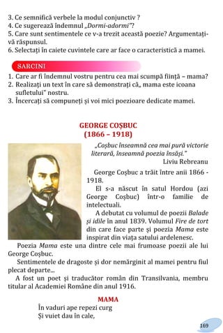 169
3. Ce semnifică verbele la modul conjunctiv ?
4. Ce sugerează îndemnul „Dormi-adormi”?
5. Care sunt sentimentele ce v-a trezit această poezie? Argumentați-
vă răspunsul.
6. Selectați în caiete cuvintele care ar face o caracteristică a mamei.
1. Care ar fi îndemnul vostru pentru cea mai scumpă ființă – mama?
2. Realizați un text în care să demonstrați că„ mama este icoana
sufletului” nostru.
3. Încercați să compuneți și voi mici poezioare dedicate mamei.
GEORGE COȘBUC
(1866 – 1918)
„Coșbuc înseamnă cea mai pură victorie
literară, înseamnă poezia însăși.”
Liviu Rebreanu
George Coșbuc a trăit între anii 1866 -
1918.
El s-a născut în satul Hordou (azi
George Coșbuc) într-o familie de
intelectuali.
A debutat cu volumul de poezii Balade
și idile în anul 1839. Volumul Fire de tort
din care face parte și poezia Mama este
inspirat din viața satului ardelenesc.
Poezia Mama este una dintre cele mai frumoase poezii ale lui
George Coșbuc.
Sentimentele de dragoste și dor nemărginit al mamei pentru fiul
plecat departe...
A fost un poet și traducător român din Transilvania, membru
titular al Academiei Române din anul 1916.
MAMA
În vaduri ape repezi curg
Și vuiet dau în cale,
Право для безоплатного розміщення підручника в мережі Інтернет має
Міністерство освіти і науки України http://mon.gov.ua/ та Інститут модернізації змісту освіти https://imzo.gov.ua
 