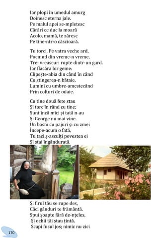 170
Iar plopi în umedul amurg
Doinesc eterna jale.
Pe malul apei se-mpletesc
Cărări ce duc la moară
Acolo, mamă, te zăresc
Pe tine-ntr-o căscioară.
Tu torci. Pe vatra veche ard,
Pocnind din vreme-n vreme,
Trei vreascuri rupte dintr-un gard.
Iar flacăra lor geme:
Clipește-abia din când în când
Cu stingerea-n bătaie,
Lumini cu umbre-amestecând
Prin colțuri de odaie.
Cu tine două fete stau
Și torc în rând cu tine;
Sunt încă mici și tată n-au
Și George nu mai vine.
Un basm cu pajuri și cu zmei
Începe-acum o fată,
Tu taci ș-asculți povestea ei
Și stai îngândurată.
Și firul tău se rupe des,
Căci gânduri te frământă.
Spui șoapte fără de-nțeles,
Și ochii tăi stau țintă.
Scapi fusul jos; nimic nu zici
Право для безоплатного розміщення підручника в мережі Інтернет має
Міністерство освіти і науки України http://mon.gov.ua/ та Інститут модернізації змісту освіти https://imzo.gov.ua
 
