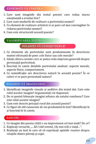 173
1. Care sunt imaginile din textul poeziei care redau starea
emoțională a eroului liric?
2. Care sunt modurile de realizare a portretului mamei?
3. Ce element de realizare artistică vi se pare cel mai convingător în
redarea portretului mamei?
4. Cum este structurată această poezie?
1. Ce elemente ale portretului sunt predominante în descrierea
mamei efectuată de poet: cele fizice sau cele morale?
2. Găsiți câteva cuvinte care ar putea reda impresia generală despre
personajul portretizat.
3. Înscrieți în caiete detaliile portretului analizat: aspecte morale,
aspecte fizice, comportament.
4. Ce semnificație are descrierea naturii în această poezie? În ce
culori vi se pare prezentată natura?
1. Identificați imaginile vizuale și auditive din textul dat. Care este
rolul acestor imagini? Argumentați-vă răspunsul.
2. De ce poetul folosește imagini arhaice ale satului românesc? Care
este rolul acestor imagini?
3. Cum este descris peisajul rural din această poezie?
4. Ce figuri de stil cunoscute de voi predomină în text? Identificați-le
și înscrieți-le în caiete.
1. Ce imagini din poezia citită v-au impresionat cel mai mult? De ce?
2. Explicați versurile „…Să-l văd venind, /Aș mai trăi o viață…”.
3. Realizați un text în care să vă exprimați opiniile voastre despre
relațiile dintre părinți și copii.
Право для безоплатного розміщення підручника в мережі Інтернет має
Міністерство освіти і науки України http://mon.gov.ua/ та Інститут модернізації змісту освіти https://imzo.gov.ua
 