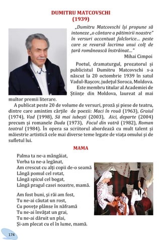 174
DUMITRU MATCOVSCHI
(1939)
„Dumitru Matcovschi își propune să
intoneze „o cântare a pătimirii noastre”
în versuri accentuat folclorice… peste
care se revarsă lacrima unui colț de
țară românească înstrăinat…”
Mihai Cimpoi
Poetul, dramaturgul, prozatorul și
publicistul Dumitru Matcovschi s-a
născut la 20 octombrie 1939 în satul
Vadul-Rașcov, județul Soroca, Moldova.
Este membru titular al Academiei de
Științe din Moldova, laureat al mai
multor premii literare.
A publicat peste 20 de volume de versuri, proză și piese de teatru,
dintre care amintim cărțile de poezii: Maci în rouă (1963), Graiul
(1974), Vad (1998), Să mai iubești (2003), Aici, departe (2004)
precum și romanele Duda (1973), Focul din vatră (1982), Roman
teatral (1984). În opera sa scriitorul abordează cu mult talent și
măiestrie artistică cele mai diverse teme legate de viața omului și de
sufletul lui.
MAMA
Palma ta ne-a mângâiat,
Vorba ta ne-a legănat,
Am crescut cu alți copii de-o seamă
Lângă pomul cel rotat,
Lângă spicul cel bogat,
Lângă pragul casei noastre, mamă.
Am fost buni, și răi am fost,
Tu ne-ai căutat un rost,
Cu povețe plânse în năframă
Tu ne-ai învățat un grai,
Tu ne-ai dăruit un plai,
Și-am plecat cu el în lume, mamă.
Право для безоплатного розміщення підручника в мережі Інтернет має
Міністерство освіти і науки України http://mon.gov.ua/ та Інститут модернізації змісту освіти https://imzo.gov.ua
 