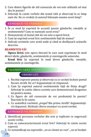176
2. Care dintre figurile de stil cunoscute de voi este utilizată cel mai
des în poezie?
3. Selectați în caiete verbele din textul citit și observați la ce timp
sunt ele. De ce credeți că autorul folosește anume acest timp?
1. În ce mod își exprimă în această poezie gândurile, emoțiile și
sentimentele? Cum se numește acest erou?
2. Demonstrați că textul citit de voi este o operă lirică.
3. Cum își exprimă eroul liric sentimentele față de mama?
4. Indicați cuvintele care arată unde și când se desfășoară acțiunile
descrise.
REAMINTIȚI-VĂ!
Opera lirică este opera literară în care sunt exprimate în mod
direct ideile, gândurile, sentimentele și convingerile autorului.
Eroul liric își exprimă în mod direct gândurile, emoțiile,
sentimentele și convingerile.
1. Recitiți expresiv poezia și observați cu ce cuvânt încheie poetul
fiecare strofă. De ce? Argumentați-vă răspunsul.
2. Cum își exprimă autorul sentimentele față de ființa dragă?
Selectați în caiete câteva cuvinte care demonstrează dragostea
lui pentru mama.
3. Ce figure de stil cunoscute de voi predomină în poezie?
Înscrieți-le în caiete.
4. Ce semnifică cuvântul „pragul”din prima strofă? Argumentați-
vă răspunsul. Alcătuiți câteva enunțuri cu acest cuvânt.
1. Identificați persoana verbelor din text și explicate ce sugerează
aceste verbe.
2. Cum se autocaracterizează eroul liric? Selectați în caiete aceste
expresii.
3. Ce semnnificați au expresiile: „ne-ai căutat un rost”, „ne-ai învățat
Право для безоплатного розміщення підручника в мережі Інтернет має
Міністерство освіти і науки України http://mon.gov.ua/ та Інститут модернізації змісту освіти https://imzo.gov.ua
 