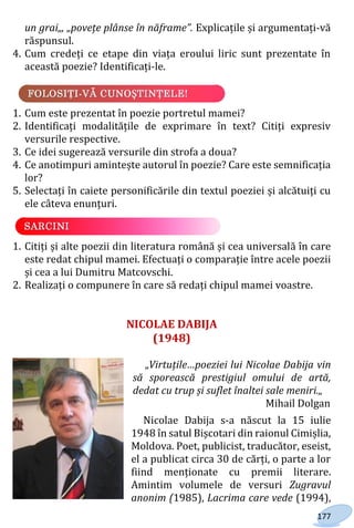 177
un grai„, „povețe plânse în năframe”. Explicațile și argumentați-vă
răspunsul.
4. Cum credeți ce etape din viața eroului liric sunt prezentate în
această poezie? Identificați-le.
1. Cum este prezentat în poezie portretul mamei?
2. Identificați modalitățile de exprimare în text? Citiți expresiv
versurile respective.
3. Ce idei sugerează versurile din strofa a doua?
4. Ce anotimpuri amintește autorul în poezie? Care este semnificația
lor?
5. Selectați în caiete personificările din textul poeziei și alcătuiți cu
ele câteva enunțuri.
1. Citiți și alte poezii din literatura română și cea universală în care
este redat chipul mamei. Efectuați o comparație între acele poezii
și cea a lui Dumitru Matcovschi.
2. Realizați o compunere în care să redați chipul mamei voastre.
NICOLAE DABIJA
(1948)
„Virtuțile…poeziei lui Nicolae Dabija vin
să sporească prestigiul omului de artă,
dedat cu trup și suflet înaltei sale meniri.„
Mihail Dolgan
Nicolae Dabija s-a născut la 15 iulie
1948 în satul Bișcotari din raionul Cimișlia,
Moldova. Poet, publicist, traducător, eseist,
el a publicat circa 30 de cărți, o parte a lor
fiind menționate cu premii literare.
Amintim volumele de versuri Zugravul
anonim (1985), Lacrima care vede (1994),
Право для безоплатного розміщення підручника в мережі Інтернет має
Міністерство освіти і науки України http://mon.gov.ua/ та Інститут модернізації змісту освіти https://imzo.gov.ua
 