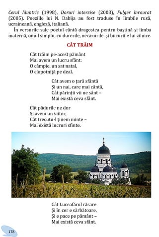 178
Cerul lăuntric (1998), Doruri interzise (2003), Fulger înrourat
(2005). Poeziile lui N. Dabija au fost traduse în limbile rusă,
ucraineană, engleză, italiană.
În versurile sale poetul cântă dragostea pentru baștină și limba
maternă, omul simplu, cu durerile, necazurile și bucuriile lui zilnice.
CÂT TRĂIM
Cât trăim pe-acest pământ
Mai avem un lucru sfânt:
O câmpie, un sat natal,
O clopotniţă pe deal.
Cât avem o ţară sfântă
Şi un nai, care mai cântă,
Cât părinţii vii ne sânt –
Mai există ceva sfânt.
Cât pădurile ne dor
Şi avem un viitor,
Cât trecutu-l ţinem minte –
Mai există lucruri sfinte.
Cât Luceafărul răsare
Şi în cer e sărbătoare,
Şi e pace pe pământ –
Mai există ceva sfânt.
Право для безоплатного розміщення підручника в мережі Інтернет має
Міністерство освіти і науки України http://mon.gov.ua/ та Інститут модернізації змісту освіти https://imzo.gov.ua
 