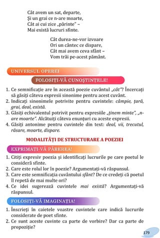 179
Cât avem un sat, departe,
Şi un grai ce n-are moarte,
Cât ai cui zice „părinte” –
Mai există lucruri sfinte.
Cât durea-ne-vor izvoare
Ori un cântec ce dispare,
Cât mai avem ceva sfânt –
Vom trăi pe-acest pământ.
1. Ce semnificație are în această poezie cuvântul „cât”? Încercați
să găsiți câteva expresii sinonime pentru acest cuvânt.
2. Indicați sinonimele potrivite pentru cuvintele: câmpie, țară,
grai, deal, există.
3. Găsiți echivalentul potrivit pentru expresiile „ținem minte”, „n-
are moarte”. Alcătuiți câteva enunțuri cu aceste expresii.
4. Găsiți antonime pentru cuvintele din text: deal, vii, trecutul,
răsare, moarte, dispare.
MODALITĂȚI DE STRUCTURARE A POEZIEI
1. Citiți expresiv poezia și identificați lucrurile pe care poetul le
consideră sfinte.
2. Care este rolul lor în poezie? Argumentați-vă răspunsul.
3. Care este semnificația cuvântului sfânt? De ce credeți că poetul
îl repetă de mai multe ori?
4. Ce idei sugerează cuvintele mai există? Argumentați-vă
răspunsul.
1. Înscrieți în caietele voastre cuvintele care indică lucrurile
considerate de poet sfinte.
2. Ce sunt aceste cuvinte ca parte de vorbire? Dar ca parte de
propoziție?
Право для безоплатного розміщення підручника в мережі Інтернет має
Міністерство освіти і науки України http://mon.gov.ua/ та Інститут модернізації змісту освіти https://imzo.gov.ua
 