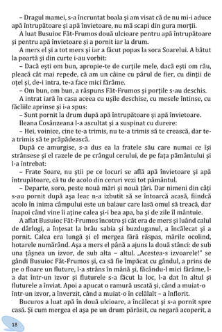 18
– Dragul mamei, s-a încruntat boala şi am visat că de nu mi-i aduce
apă întrupătoare şi apă învietoare, nu mă scapi din gura morţii.
A luat Busuioc Făt-Frumos două ulcioare pentru apă întrupătoare
şi pentru apă învietoare şi a pornit iar la drum.
A mers el şi a tot mers şi iar a făcut popas la sora Soarelui. A bătut
la poartă şi din curte i-au vorbit:
– Dacă eşti om bun, apropie-te de curţile mele, dacă eşti om rău,
pleacă cât mai repede, că am un câine cu părul de fier, cu dinţii de
oţel şi, de-i intra, te-a face mici fărâme.
– Om bun, om bun, a răspuns Făt-Frumos şi porţile s-au deschis.
A intrat iară în casa aceea cu uşile deschise, cu mesele întinse, cu
făcliile aprinse şi i-a spus:
– Sunt pornit la drum după apă întrupătoare şi apă învietoare.
Ileana Cosânzeana l-a ascultat şi a suspinat cu durere:
– Hei, voinice, cine te-a trimis, nu te-a trimis să te crească, dar te-
a trimis să te prăpădească.
După ce amurgise, s-a dus ea la fratele său care numai ce îşi
strânsese şi el razele de pe crângul cerului, de pe faţa pământului şi
l-a întrebat:
– Frate Soare, nu ştii pe ce locuri se află apă învietoare şi apă
întrupătoare, că tu de acolo din ceruri vezi tot pământul.
– Departe, soro, peste nouă mări şi nouă ţări. Dar nimeni din câţi
s-au pornit după aşa leac n-a izbutit să se întoarcă acasă, fiindcă
acolo în inima câmpului este un balaur care lasă omul să treacă, dar
înapoi când vine îi aţine calea şi-i bea apa, ba şi de zile îl mântuie.
A aflat Busuioc Făt-Frumos încotro şi cât era de mers şi luând calul
de dârlogi, a înţesat la brâu sabia şi buzduganul, a încălecat şi a
pornit. Calea era lungă şi el mergea fără răspas, mările ocolind,
hotarele numărând. Aşa a mers el până a ajuns la două stânci: de sub
una ţâşnea un izvor, de sub alta – altul. „Acestea-s izvoarele!” se
gândi Busuioc Făt-Frumos şi, ca să fie împăcat cu gândul, a prins de
pe o floare un fluture, l-a strâns în mână şi, făcându-l mici fărâme, l-
a dat într-un izvor şi fluturele s-a făcut la loc, l-a dat în altul şi
fluturele a înviat. Apoi a apucat o ramură uscată şi, când a muiat-o
într-un izvor, a înverzit, când a muiat-o în celălalt – a înflorit.
Bucuros a luat apă în două ulcioare, a încălecat şi s-a pornit spre
casă. Şi cum mergea el aşa pe un drum părăsit, cu negară acoperit, a
Право для безоплатного розміщення підручника в мережі Інтернет має
Міністерство освіти і науки України http://mon.gov.ua/ та Інститут модернізації змісту освіти https://imzo.gov.ua
 