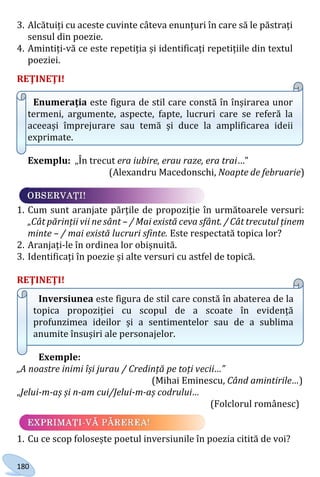 180
3. Alcătuiți cu aceste cuvinte câteva enunțuri în care să le păstrați
sensul din poezie.
4. Amintiți-vă ce este repetiția și identificați repetițiile din textul
poeziei.
REŢINEŢI!
Enumerația este figura de stil care constă în înșirarea unor
termeni, argumente, aspecte, fapte, lucruri care se referă la
aceeași împrejurare sau temă și duce la amplificarea ideii
exprimate.
Exemplu: „În trecut era iubire, erau raze, era trai…”
(Alexandru Macedonschi, Noapte de februarie)
1. Cum sunt aranjate părțile de propoziție în următoarele versuri:
„Cât părinții vii ne sânt – / Mai există ceva sfânt. / Cât trecutul ținem
minte – / mai există lucruri sfinte. Este respectată topica lor?
2. Aranjați-le în ordinea lor obișnuită.
3. Identificați în poezie și alte versuri cu astfel de topică.
REŢINEŢI!
Inversiunea este figura de stil care constă în abaterea de la
topica propoziției cu scopul de a scoate în evidență
profunzimea ideilor și a sentimentelor sau de a sublima
anumite însușiri ale personajelor.
Exemple:
„A noastre inimi își jurau / Credință pe toți vecii…”
(Mihai Eminescu, Când amintirile…)
„Jelui-m-aș și n-am cui/Jelui-m-aș codrului…
(Folclorul românesc)
1. Cu ce scop folosește poetul inversiunile în poezia citită de voi?
Право для безоплатного розміщення підручника в мережі Інтернет має
Міністерство освіти і науки України http://mon.gov.ua/ та Інститут модернізації змісту освіти https://imzo.gov.ua
 