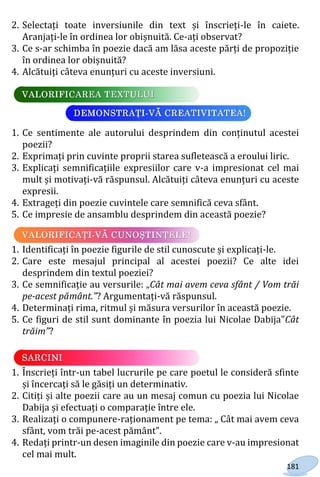 181
2. Selectați toate inversiunile din text și înscrieți-le în caiete.
Aranjați-le în ordinea lor obișnuită. Ce-ați observat?
3. Ce s-ar schimba în poezie dacă am lăsa aceste părți de propoziție
în ordinea lor obișnuită?
4. Alcătuiți câteva enunțuri cu aceste inversiuni.
1. Ce sentimente ale autorului desprindem din conținutul acestei
poezii?
2. Exprimați prin cuvinte proprii starea sufletească a eroului liric.
3. Explicați semnificațiile expresiilor care v-a impresionat cel mai
mult și motivați-vă răspunsul. Alcătuiți câteva enunțuri cu aceste
expresii.
4. Extrageți din poezie cuvintele care semnifică ceva sfânt.
5. Ce impresie de ansamblu desprindem din această poezie?
1. Identificați în poezie figurile de stil cunoscute și explicați-le.
2. Care este mesajul principal al acestei poezii? Ce alte idei
desprindem din textul poeziei?
3. Ce semnificație au versurile: „Cât mai avem ceva sfânt / Vom trăi
pe-acest pământ.”? Argumentați-vă răspunsul.
4. Determinați rima, ritmul și măsura versurilor în această poezie.
5. Ce figuri de stil sunt dominante în poezia lui Nicolae Dabija”Cât
trăim”?
1. Înscrieți într-un tabel lucrurile pe care poetul le consideră sfinte
și încercați să le găsiți un determinativ.
2. Citiți și alte poezii care au un mesaj comun cu poezia lui Nicolae
Dabija și efectuați o comparație între ele.
3. Realizați o compunere-raționament pe tema: „ Cât mai avem ceva
sfânt, vom trăi pe-acest pământ”.
4. Redați printr-un desen imaginile din poezie care v-au impresionat
cel mai mult.
Право для безоплатного розміщення підручника в мережі Інтернет має
Міністерство освіти і науки України http://mon.gov.ua/ та Інститут модернізації змісту освіти https://imzo.gov.ua
 