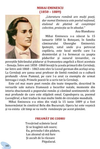 182
MIHAI EMINESCU
(1850 – 1889)
„Literatura română are mulți poeți,
dar numai Eminescu este poetul național,
etalonul de platină al conștiinței
colective, proiecția sa în absolut.”
Ana Blandiana
Mihai Eminescu s-a născut la 15
ianuarie 1850 la Botoșani, în familia
căminarului Gheorghe Eminovici.
Ipoteștii, satul unde și-a petrecut
copilăria, este locul mirific care l-a
dezmierdat și l-a fermecat cu șoapta
pădurilor și susurul izvoarelor, cu
poveștile bătrânului pădurar și frumusețea angelică a fiicei acestuia
- Ilenuța. Între anii 1858 -1860 învață la școala primară din Cernăuți,
iar între anii 1860 – 1863 este elev la Liceul german din același oraș.
La Cernăuți are șansa unui profesor de limbă română cu o cultură
profundă –Aron Pumnul, pe care l-a avut ca exemplu de urmat
întreaga-i viață. Primele poezii le-a scris tot la Cernăuți.
Este cel mai mare poet român din toate timpurile, descriind în
versurile sale natura frumoasă a locurilor natale, momente din
istoria zbuciumată a poporului român și cântând sentimentele cele
mai profunde de care este stăpânit omul. Capodopera sa, poemul
Luceafărul, a fost tradus în mai multe limbi de circulație mondială.
Mihai Eminescu s-a stins din viață la 15 iunie 1889 și a fost
înmormântat în cimitirul Belu din București. Opera lui este veșnică
și va exista cât timp se va vorbi românește pe acest pământ.
FREAMĂT DE CODRU
Tresărind scânteie lacul
Și se leagănă sub soare;
Eu, privindu-l din pădure,
Las aleanul să mă fure
Și ascult de la răcoare
Pitpalacul.
Право для безоплатного розміщення підручника в мережі Інтернет має
Міністерство освіти і науки України http://mon.gov.ua/ та Інститут модернізації змісту освіти https://imzo.gov.ua
 
