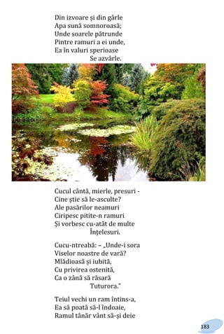 183
Din izvoare și din gârle
Apa sună somnoroasă;
Unde soarele pătrunde
Pintre ramuri a ei unde,
Ea în valuri sperioase
Se azvârle.
Cucul cântă, mierle, presuri -
Cine știe să le-asculte?
Ale pasărilor neamuri
Ciripesc pitite-n ramuri
Și vorbesc cu-atât de multe
Înțelesuri.
Cucu-ntreabă: – „Unde-i sora
Viselor noastre de vară?
Mlădioasă și iubită,
Cu privirea ostenită,
Ca o zână să răsară
Tuturora.”
Teiul vechi un ram întins-a,
Ea să poată să-l îndoaie,
Ramul tânăr vânt să-și deie
Право для безоплатного розміщення підручника в мережі Інтернет має
Міністерство освіти і науки України http://mon.gov.ua/ та Інститут модернізації змісту освіти https://imzo.gov.ua
 