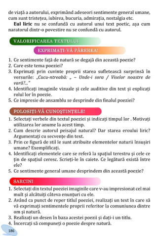 186
de viață a autorului, exprimând adeseori sentimente general umane,
cum sunt tristețea, iubirea, bucuria, admirația, nostalgia etc.
Eul liric nu se confundă cu autorul unui text poetic, așa cum
naratorul dintr-o povestire nu se confundă cu autorul.
1. Ce sentimente față de natură se degajă din această poezie?
2. Care este tema poeziei?
3. Exprimați prin cuvinte proprii starea sufletească surprinsă în
versurile: „Cucu-ntreabă: „ – Unde-i sora / Viselor noastre de
vară?...”
4. Identificați imaginile vizuale și cele auditive din text și explicați
rolul lor în poezie.
5. Ce impresie de ansamblu se desprinde din finalul poeziei?
1. Selectați verbele din textul poeziei și indicați timpul lor . Motivați
utilizarea lor anume la acest timp.
2. Cum descrie autorul peisajul natural? Dar starea eroului liric?
Argumentați cu secvențe din text.
3. Prin ce figură de stil le sunt atribuite elementelor naturii însușiri
umane? Exemplificați.
4. Identificați elementele care se referă la spațiul terestru și cele ce
țin de spațiul ceresc. Scrieți-le în caiete. Ce legătură există între
ele?
5. Ce sentimente general umane desprindem din această poezie?
1. Selectați din textul poeziei imaginile care v-au impresionat cel mai
mult și alcătuiți câteva enunțuri cu ele.
2. Având ca punct de reper titlul poeziei, realizați un text în care să
vă exprimați sentimentele proprii referitor la comuniunea dintre
om și natură.
3. Realizați un desen în baza acestei poezii și dați-i un titlu.
4. Încercați să compuneți o poezie despre natură.
Право для безоплатного розміщення підручника в мережі Інтернет має
Міністерство освіти і науки України http://mon.gov.ua/ та Інститут модернізації змісту освіти https://imzo.gov.ua
 