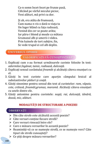188
Ca-n somn încet-încet pe frunze pasă,
Călcând pe vârful micului picior,
Veni alături, mă privi cu dor.
Și ah, era atâta de frumoasă,
Cum numa-n vis o dată-n viața ta
Un înger blând cu fața radioasă,
Venind din cer se poate arăta;
Iar păru-i blond și moale ca mătasa
Grumazul alb și umerii-i vădea.
Prin hainele de tort subțire, fin,
Se vede trupul ei cel alb deplin.
1. Explicați cum s-au format următoarele cuvinte folosite în text:
adormitor,îngânat, tainic, radioasă, dulceață.
2. Explicați sensul cuvântului freamăt și alcătuiți câteva enunțuri cu
el.
3. Găsiți în text cuvinte care aparțin câmpului lexical al
substantivelor păduri și ceață.
4. Găsiți sinonime pentru sensul din text al cuvintelor: ram, văpaie,
cete, crăiasă, freamăt,grumaz, maramă. Alcătuiți câteva enunțuri
cu unele dintre ele.
5. Găsiți antonime pentru cuvintele: nopți, rai, dulceață, tânără,
deasă, mic, alături.
MODALITĂȚI DE STRUCTURARE A POEZIEI
 Din câte strofe este alcătuită această poezie?
 Câte versuri conține fiecare strofă?
 Care versuri rimează între ele?
 Care e măsura versurilor în această poezie?
 Reamintiți-vă ce se numește strofă, ce se numește vers? Câte
tipuri de strofe cunoașteți?
 Ce știți despre măsura versurilor?
Право для безоплатного розміщення підручника в мережі Інтернет має
Міністерство освіти і науки України http://mon.gov.ua/ та Інститут модернізації змісту освіти https://imzo.gov.ua
 